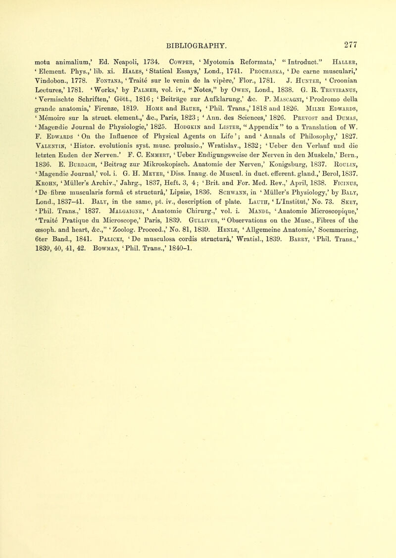 motu animalium,' Ed. Neapoli, 1734. Cowpee, ' Myotomia Reformata,'  Introduct. Hauler, ' Element. Phys.,' lib. xi. Hales, ' Statical Essays/ Lond., 1741. Peochaska, ' De carne musculari,' Vindobon., 1778. Fontana, 'Traite sur le venin de la vipere,' Flor., 1781. J. Huntee, ' Croonian Lectures,' 1781. 'Works,' by Palmee, vol. iv., Notes, by Owen, Lond., 1838. G. R. Teevieanus, ' Vermiscbte Schriften,' Gott., 1816 ; ' Beitrage znr Aufklarung,' &c. P. Mascagni, ' Prodromo della grande anatomia,' Firenze, 1819. Home and Bauer, ' Phil. Trans.,' 1818 and 1826. Milne Edwaeds, ' Memoire sur la struct, element.,' &c, Paris, 1823 ; ' Ann. des Sciences,' 1826. Peevost and Dumas, 'Magendie Journal de Pbysiologie,' 1825. Hodgkin and Listee, Appendix to a Translation of W. F. Edwards ' On tbe Influence of Physical Agents on Life'; and ' Annals of Philosophy,' 1827. Valentin, 'Histor. evolutionis syst. muse, prolusio.,' Wratislav., 1832; ' Ueber den Verlauf und die letzten Enden der Nerven.' F. 0. Emmert, 'Ueber Endigungsweise der Nerven in den Muskeln,' Bern., 1836. E. Buedach, 'Beitrag zur Mikroskopisch. Anatomie der Nerven,' Konigsburg, 1837. Roulin, 'Magendie Journal,' vol. i. G. H. Meyer, ' Diss. Inaug. de Muscul. in duct, efferent, gland.,' Berol, 1837. Krohn, 'Miiller's Archiv.,' Jahrg., 1837, Heft. 3, 4; 'Brit, and For. Med. Rev.,' April, 1838. Ficinus, 'De fibrse muscularis forma et structura,'Lipsise, 1836. Schwann, in ' Miiller's Physiology,'by Balt, Lond., 1837-41. Balt, in the same, pt. iv., description of plate. Lauth, ' L'Institut,' No. 73. Skey, 'Phil. Trans.,' 1837. Malgaigne, ' Anatomie Chirurg.,' vol. i. Mandl, 'Anatomie Microscopique,' 'Traite Pratique du Microscope,' Paris, 1839. Gulliver, Observations on the Muse, Fibres of the cesoph. and heart, &c, ' Zoolog. Proceed.,' No. 81, 1839. Henle, ' Allgemeine Anatomie,' Soemmering, 6ter Band., 1841. Palicei, ' De musculosa cordis structura,' Wratisl., 1839. Baeey, 'Phil. Trans.,' 1839, 40, 41, 42. Bowman, 'Phil. Trans.,' 1840-1.