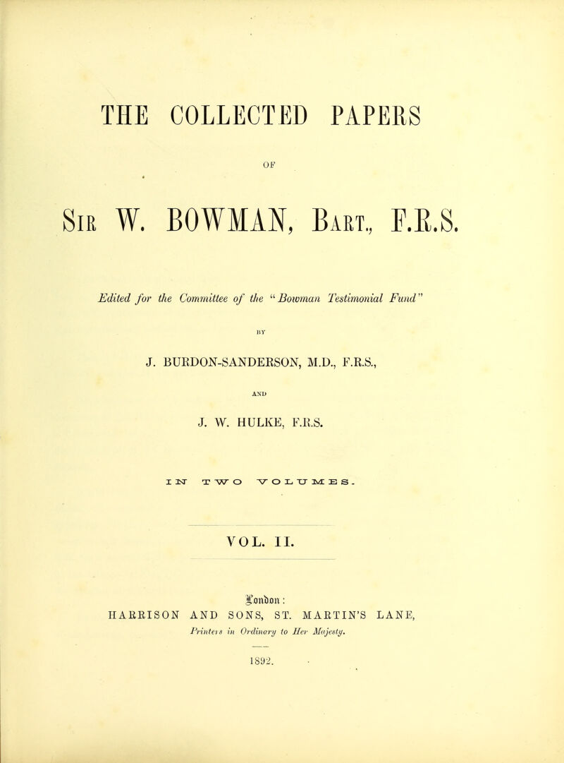 THE COLLECTED PAPERS OF Sir W. BOWMAN, Bart., F.E.S. Edited for the Committee of the Bowman Testimonial Fund J. BURDON-SANDERSON, M.D., F.R.S., AND J. W. HULKE, F.R.S. I 1ST T W O VOLUMES. VOL. II. HABKISON AND SONS, ST. MAETIN'S LANE, Printeis in Ordinary to Her Majesty. 1892.