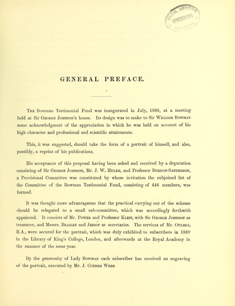 GENERAL PREFACE The Bowman Testimonial Fund was inaugurated in July, 1888, at a meeting held at Sir George Johnson's house. Its design was to make to Sir William Bowman some acknowledgment of the appreciation in which he was held on account of his high character and professional and scientific attainments. This, it was suggested, should take the form of a portrait of himself, and also, possibly, a reprint of his publications. His acceptance of this proposal having been asked and received by a deputation consisting of Sir George Johnson, Mr. J. W. Hulke, and Professor Burdon-Sanderson, a Provisional Committee was constituted by whose invitation the subjoined list of the Committee of the Bowman Testimonial Fund, consisting of 446 members, was formed. It was thought more advantageous that the practical carrying out of the scheme should be relegated to a small sub-committee, which was accordingly forthwith appointed. It consists of Mr. Power and Professor Klein, with Sir George Johnson as treasurer, and Messrs. Brailey and Jessop as secretaries. The services of Mr. Ouless, E.A., were secured for the portrait, which was duly exhibited to subscribers in 1889 in the Library of King's College, London, and afterwards at the Eoyal Academy in the summer of the same year. By the generosity of Lady Bowman each subscriber has received an engraving of the portrait, executed by Mr. J. Cother Webb.