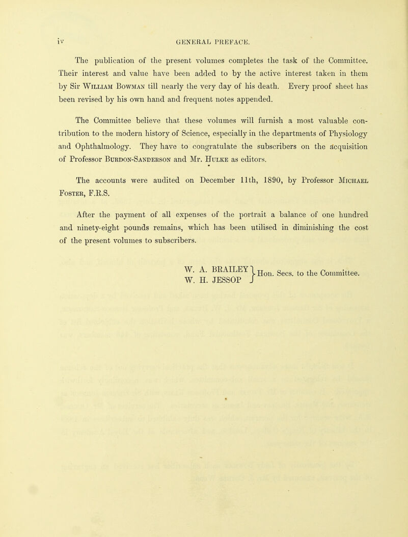 The publication of the present volumes completes the task of the Committee. Their interest and value have been added to by the active interest taken in them by Sir William Bowman till nearly the very day of his death. Every proof sheet has been revised by his own hand and frequent notes appended. The Committee believe that these volumes will furnish a most valuable con- tribution to the modern history of Science, especially in the departments of Physiology and Ophthalmology. They have to congratulate the subscribers on the acquisition of Professor Burdon-Sanbebson and Mr. Hulke as editors. The accounts were audited on December 11th, 1890, by Professor Michael Poster, F.E.S. After the payment of all expenses of the portrait a balance of one hundred and ninety-eight pounds remains, which has been utilised in diminishing the cost of the present volumes to subscribers. W. A. BEAILEY1 Hon gecs_ tQ the Committee. W. H. JESSOP J