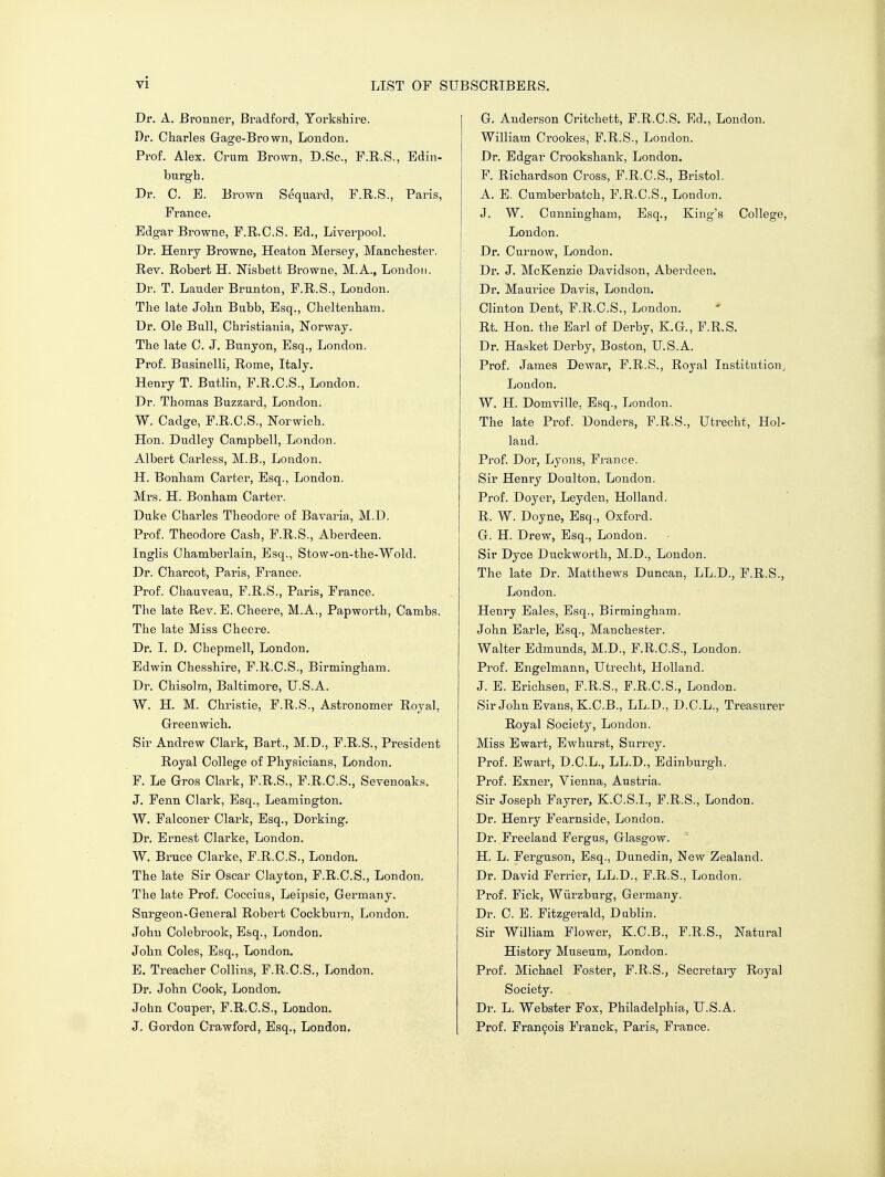 Dr. A. Bronner, Bradford, Yorkshire. Dr. Charles Gage-Brown, London. Prof. Alex. Crum Brown, D.Sc, F.R.S., Edin- burgh. Dr. C. E. Brown Sequard, F.R.S., Paris, Prance. Edgar Browne, P.R.C.S. Ed., Liverpool. Dr. Henry Browne, Heaton Mersey, Manchester. Rev. Robert H. Nisbett Browne, M.A., London. Dr. T. Lander Brunton, F.R.S., London. The late John Babb, Esq., Cheltenham. Dr. Ole Bnll, Christiania, Norway. The late C. J. Bnnyon, Esq., London. Prof. Bnsinelli, Rome, Italy. Henry T. Butlin, P.R.C.S., London. Dr. Thomas Bnzzard, London. W. Cadge, P.R.C.S., Norwich. Hon. Dudley Campbell, London. Albert Carless, M.B., London. H. Bonham Carter, Esq., London. Mrs. H. Bonham Carter. Duke Charles Theodore of Bavaria, M.D. Prof. Theodore Cash, F.R.S., Aberdeen. Inglis Chamberlain, Esq., Stow-on-the-Wold. Dr. Charcot, Paris, France. Prof. Chauveau, F.R.S., Paris, Prance. The late Rev. E. Cheere, M.A., Papworth, Cambs. The late Miss Cheere. Dr. I. D. Chepmell, London. Edwin Chesshire, F.R.C.S., Birmingham. Dr. Chisolm, Baltimore, U.S.A. W. H. M. Christie, F.R.S., Astronomer Royal, Greenwich. Sir Andrew Clark, Bart., M.D., P.R.S., President Royal College of Physicians, London. F. Le G-ros Clark, F.R.S., P.R.C.S., Sevenoaks. J. Penn Clark, Esq., Leamington. W. Falconer Clark, Esq., Dorking. Dr. Ernest Clarke, London. W. Brnce Clarke, F.R.C.S., London. The late Sir Oscar Clayton, F.R.C.S., London. The late Prof. Coccius, Leipsic, Germany. Surgeon-General Robert Cockburn, London. John Colebrook, Esq., London. John Coles, Esq., London. E. Treacher Collins, P.R.C.S., London. Dr. John Cook, London. John Couper, F.R.C.S., London. J. Gordon Crawford, Esq., London. G. Anderson Critchett, F.R.C.S. Ed., London. William Crookes, F.R.S., London. Dr. Edgar Crookshank, London. P. Richardson Cross, P.R.C.S., Bristol. A. E. Cumberbatch, P.R.C.S., London. J. W. Cunningham, Esq., King's College, London. Dr. Curnow, London. Dr. J. McKenzie Davidson, Aberdeen. Dr. Maurice Davis, London. Clinton Dent, P.R.C.S., London. Rt. Hon. the Earl of Derby, K.G., F.R.S. Dr. Hasket Derby, Boston, U.S.A. Prof. James Dewar, F.R.S., Royal Institution, London. W. H. Domville, Esq., London. The late Prof. Donders, F.R.S., Utrecht, Hol- land. Prof. Dor, Lyons, France. Sir Henry Doulton, London. Prof. Doyer, Leyden, Holland. R. W. Doyne, Esq., Oxford. G. H. Drew, Esq., London. Sir Dyce Duckworth, M.D., London. The late Dr. Matthews Duncan, LL.D., F.R.S., London. Henry Eales, Esq., Birmingham. John Earle, Esq., Manchester. Walter Edmunds, M.D., P.R.C.S., London. Prof. Engelmann, Utrecht, Holland. J. E. Erichsen, F.R.S., P.R.C.S., London. Sir John Evans, K.C.B., LL.D., D.C.L., Treasurer Royal Society, London. Miss Ewart, Ewhurst, Surrey. Prof. Ewart, D.C.L., LL.D., Edinburgh. Prof. Exner, Vienna, Austria. Sir Joseph Payrer, K.O.S.I., P.R.S., London. Dr. Henry Fearnside, London. Dr. Freeland Fergus, Glasgow. H, L. Perguson, Esq., Dunedin, New Zealand. Dr. David Ferrier, LL.D., F.R.S., London. Prof. Pick, Wiirzburg, Germany. Dr. C. E. Fitzgerald, Dublin. Sir William Flower, K.C.B., F.R.S., Natural History Museum, London. Prof. Michael Foster, F.R.S., Secretary Royal Society. Dr. L. Webster Fox, Philadelphia, U.S.A. Prof. Francois Pranck, Paris, France.