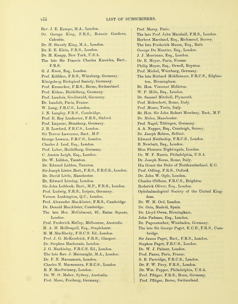 Rev. J. E. Kempe, M.A., London. Dr. George King, F.R.S., Botanic Gardens, Calcutta. Dr. H. Stavely King, M.A., London. Dr. E. E. Klein, F.R.S., London. Dr. H. Knapp, New York, U.S.A. The late Sir Francis Charles Knowles, Bart., F.R.S. G. J. Knox, Esq., London. Prof. Kolliker, F.R.S., Wiirzburg, Germany. Konigsberg Biological Society, Germany. Prof. Kronecker, F.R.S., Berne, Switzerland. Prof. Kuhne, Heidelberg, Germany. Prof. Landois, Greifswald, Germany. Dr. Landolt, Paris, France. W. Lang, F.R.C.S., London. J. N. Langley, F.R.S., Cambridge. Prof. E. Ray Lankester, F.R.S., Oxford. Prof. Laqneur, Strasburg, Germany. J. B. Lawford, F.R.C.S., London.. Sir Trevor Lawrence, Bart., M.P. George Lawson, F.R.C.S., London. Charles J. Leaf, Esq., London. Prof. Leber,, Heidelberg, Germany. C. Austen Leigh, Esq., London. Dr. W.,Liddon, Taunton. Dr. Edward Liddon, Taunton. Sir Joseph Lister, Bart., F.R.S., F.R.C.S., London. Dr. David Little, Manchester. Dr. Edward Liveing, London. Sir John Lubbock, Bart., M.P., F.R.S., London. Prof. Ludwig, F.R.S., Leipsic, Germany. Vernon Lushington, Q.C., London. Prof. Alexander MacAlister, F.R.S., Cambridge. Dr. Donald MacAlister, Cambridge. The late Mrs. McCalmont, 87, Eaton Square, London. Prof. Frederick McCoy, Melbourne, Australia. H. A. H. McDougall, Esq., Staplekurst. M. M. MacHardy, F.R.C.'S. Ed., London. Prof. J. G. McKendrick, F.R.S., Glasgow. Dr. Stephen Mackenzie, London. J. G. Mackinlay, F.R.C.S. Ed., London. The late Rev. J. Macnaught, M.A., London. Dr. F. N. Macnamara, London. Charles N. Macnamara, F.R.C.S., London R F. MacSwinney, London. Dr. W. 0. Maher, Sydney, Australia. Prof. Manz, Freiburg, Germany. Prof. Marey, Paris. The late Prof. John Marshall, F.R.S., London. Herbert Marsland, Esq., Richmond, Surrey. The late Frederick Mason, Esq., Bath. George Du Maurier, Esq., London. J. J. Merriman, Esq., London. Dr. E. Meyer, Paris, France. Philip Meyer, Esq., Orwell, Royston. Prof. Michel, Wurzburg, Germany. The late Richard Middlemore, F.R.C.S., Edgbas- ton, Birmingham. Rt. Hon. Viscount Midleton. W. P. Mills, Esq., London. Dr. Samuel Mitchell, Plymouth. Prof. Moleschott, Rome, Italy. Prof. Mosso, Turin, Italy. Rt. Hon. Sir John Robert Mowbray, Bart., M.P. Dr. Mules, Manchester. Prof. Nagel, Tubingen, Germany. A. A. Napper, Esq., Cranleigh, Surrey. Dr. Joseph Nelson, Belfast. Edward Nettleship, F.R.C.S., London. B. Newbatt, Esq., London. ' Miss Florence Nightingale, London. Dr. W. F. Norris, Philadelphia, U.S.A. Dr. Joseph Norsa, Rome, Italy. His Grace the Duke of Northumberland, K.G. Prof. Odling, F.R.S., Oxford. Dr. John W. Ogle, London. Charles Oldham, F.R.C.S., Brighton. Roderick Oliver, Esq., London. Ophthalmological Society of the United King- dom. Dr. W. M. Ord, London. Dr. Osio, Madrid, Spain. Dr. Lloyd Owen, Birmingham. John Padman, Esq., London. Dr. Pagenstecher, Wiesbaden, Germany. The late Sir George Paget, K.C.B., F.R.S., Cam- bridge. Sir James Paget, Bart., F.R.S., London. Stephen Paget, F.R.C.S., London. Dr. W. J. Palmer, London. Prof. Panas, Paris, France. S. B. Partridge, F.R.C.S., London. Dr. F. W. Pavy, F.R.S., London. Dr. Wm. Pepper, Philadelphia, U.S.A. Prof. Pfluger, F.R.S., Bonn, Germany. Prof. Pfluger, Berne, Switzerland.