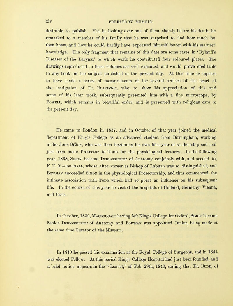 desirable to publish. Yet, in looking over one of them, shortly before his death, he remarked to a member of his family that he was surprised to find how much he then knew, and how he could hardly have expressed himself better with his maturer knowledge. The only fragment that remains of this date are some cases in ' Eyland's Diseases of the Larynx,' to which work he contributed four coloured plates. The drawings reproduced in these volumes are well executed, and would prove creditable to any book on the subject published in the present day. At this time he appears to have made a series of measurements of the several orifices of the heart at the instigation of Dr. Blakiston, who, to show his appreciation of this and some of his later work, subsequently presented him with a fine microscope, by Powell, which remains in beautiful order, and is preserved with religious care to the present day. He came to London in 1837, and in October of that year joined the medical department of King's College as an advanced student from Birmingham, working under John SfSfoN, who was then beginning his own fifth year of studentship and had just been made Prosector to Todd for the physiological lectures. In the following year, 1838, Simon became Demonstrator of Anatomy conjointly with, and second to, F. T. Macdougall, whose after career as Bishop of Labuan was so distinguished, and Bowman succeeded Simon in the physiological Prosectorship, and thus commenced the intimate association with Todd which had so great an influence on his subsequent life. In the course of this year he visited the hospitals of Holland, Germany, Vienna, and Paris. In October, 1839, Macdougall having left King's College for Oxford, Simon became Senior Demonstrator of Anatomy, and Bowman was appointed Junior, being made at the same time Curator of the Museum. In 1840 he passed his examination at the Eoyal College of Surgeons, and in 1844 was elected Fellow. At this period King's College Hospital had just been founded, and a brief notice appears in the  Lancet, of Feb. 29th, 1840, stating that Dr. Budd, of