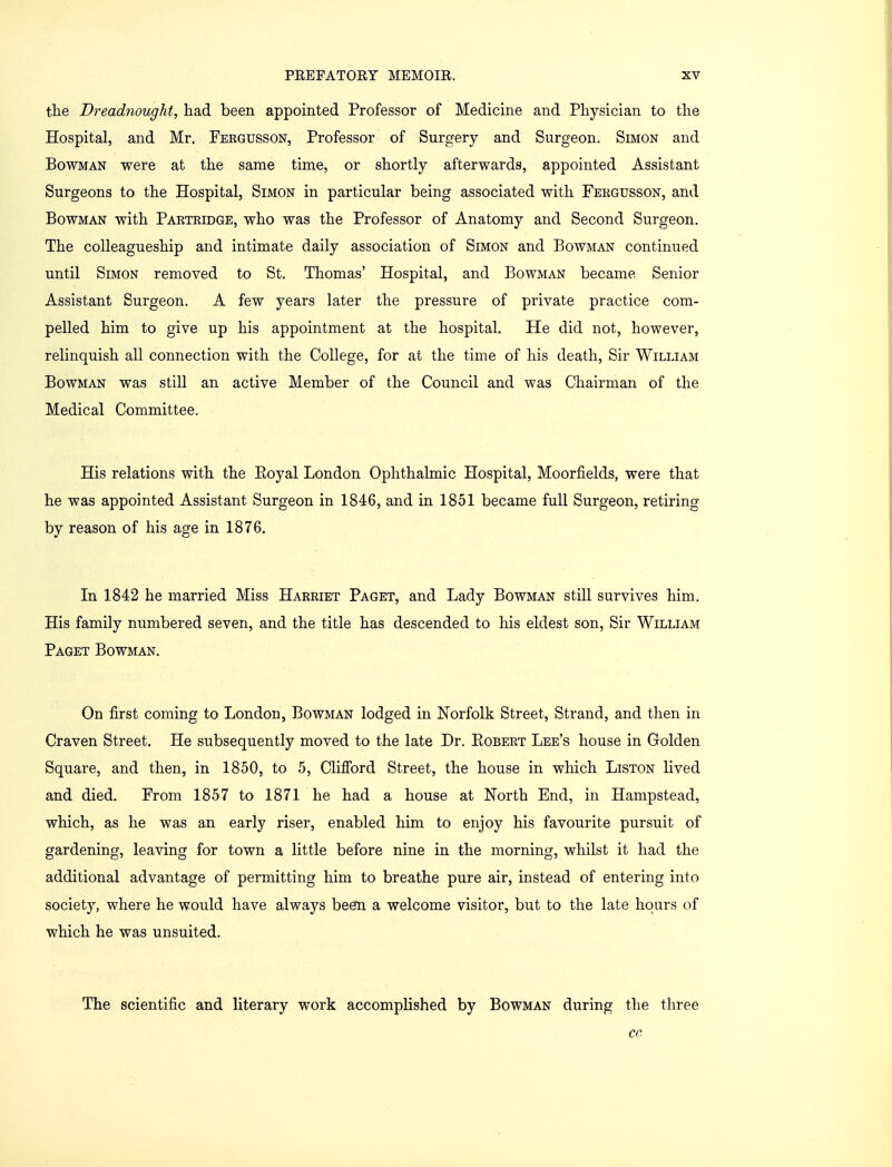 the Dreadnought, had been appointed Professor of Medicine and Physician to the Hospital, and Mr. Fergusson, Professor of Surgery and Surgeon. Simon and Bowman were at the same time, or shortly afterwards, appointed Assistant Surgeons to the Hospital, Simon in particular being associated with Fergusson, and Bowman with Partridge, who was the Professor of Anatomy and Second Surgeon. The colleagueship and intimate daily association of Simon and Bowman continued until Simon removed to St. Thomas' Hospital, and Bowman became Senior Assistant Surgeon. A few years later the pressure of private practice com- pelled him to give up his appointment at the hospital. He did not, however, relinquish all connection with the College, for at the time of his death, Sir William Bowman was still an active Member of the Council and was Chairman of the Medical Committee. His relations with the Eoyal London Ophthalmic Hospital, Moorfields, were that he was appointed Assistant Surgeon in 1846, and in 1851 became full Surgeon, retiring by reason of his age in 1876. In 1842 he married Miss Harriet Paget, and Lady Bowman still survives him. His family numbered seven, and the title has descended to his eldest son, Sir William Paget Bowman. On first coming to London, Bowman lodged in Norfolk Street, Strand, and then in Craven Street. He subsequently moved to the late Dr. Eobert Lee's house in Golden Square, and then, in 1850, to 5, Clifford Street, the house in which Liston lived and died. From 1857 to 1871 he had a house at North End, in Hampstead, which, as he was an early riser, enabled him to enjoy his favourite pursuit of gardening, leaving for town a little before nine in the morning, whilst it had the additional advantage of permitting him to breathe pure air, instead of entering into society, where he would have always been a welcome visitor, but to the late hours of which he was unsuited. The scientific and literary work accomplished by Bowman during the three cc,