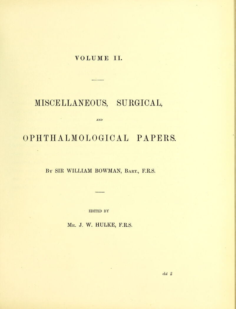 VOLUME II. MISCELLANEOUS, SURGICAL, AND OPHTHALMOL OGICAL PAPERS. By SIR WILLIAM BOWMAN, Bart., F.RS. EDITED BY Mr. J. W. HULKE, F.R.S. dd 2