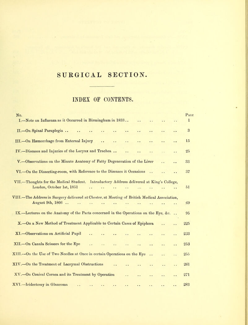 SURGICAL SECTION INDEX OF CONTENTS. No. Page I.—Note on Influenza as it Occurred in Birmingham in 1833 .. .. .. .. .. 1 II.—On Spinal Paraplegia .. .. .. .. .. .. .. .. .. .. 3 III. —On Haemorrhage from External Injury .. .. .. .. .. .. .. 15 IV. —Diseases and Injuries of the Larynx and Trachea .. .. .. . . .. 25 V. —Observations on the Minute Anatomy of Fatty Degeneration of the Liver .. .. 33 VI. —On the Dissecting-room, with Reference to the Diseases it Occasions . . . . .. 37 VII.—Thoughts for the Medical Student. Introductory Address delivered at King's College, London, October 1st, 1851 .. .. .. .. ... .. .. .. 51 VIII.—The Address in Surgery delivered at Chester, at Meeting of British Medical Association, August 9th, 1866 69 IX.—Lectures on the Anatomy of the Parts concerned in the Operations on the Eye, &c. .. 95 X.—On a New Method of Treatment Applicable to Certain Cases of Epiphora .. .. 225 XI.—Observations on Artificial Pupil .. .. .. .. .. .. .. .. 233 XII—On Canula Scissors for the Eye 253 XIII. —On the Use of Two Needles at Once in certain Operations on the Eye .. . . . . 255 XIV. —On the Treatment of Lacrymal Obstructions . . .. .. .. .. .. 261 XV.—On Conical Cornea and its Treatment by Operation . . .. .. .. .. 271 XVI.—Iridectomy in Glaucoma . . . . .. .. .. .. . . .. .. 283