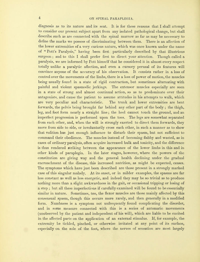 diagnosis as to its nature and its seat. It is for these reasons that I shall attempt to consider our present subject apart from any isolated pathological change, but shall describe such as are connected with the spinal marrow as far as may be necessary to define the marks we possess of discriminating between them. There is an affection of the lower extremities of a very curious nature, which was once known under the name of  Pott's Paralysis, having been first particularly described by that illustrious surgeon ; and to this I shall prefer first to direct your attention. Though called a paralysis, we are informed by Pott himself that he considered it in almost every respect totally unlike a paralytic affection, and even a cursory perusal of its features will convince anyone of the accuracy of his observation. It consists rather in a loss of control over the movements of the limbs, there is a loss of power of motion, the muscles being usually found in a state of rigid contraction, but sometimes alternating with painful and violent spasmodic jerkings. The extensor muscles especially are seen in a state of strong and almost continual action, so as to predominate over their antagonists, and cause the patient to assume attitudes in his attempts to walk, which are very peculiar and characteristic. The trunk and lower extremities are bent forwards, the pelvis being brought far behind any other part of the body ; the thigh, leg, and foot form nearly a straight line; the heel cannot touch the ground, and an imperfect progression is performed upon the toes. The legs are somewhat separated from each other, and, when the will is strongly exerted to direct them forwards, they move from side to side, or involuntarily cross each other, in such a manner as to show that volition has just enough influence to disturb their spasm, but not sufficient to command their obedience. The muscles instead of becoming flabby and wasted, as in cases of ordinary paralysis, often acquire increased bulk and tonicity, and the difference is thus rendered striking between the appearance of the lower limbs in this and in other kinds of paraplegia. In the later stages, however, where the powers of the constitution are giving way and the general health declining under the gradual encroachment of the disease, this increased nutrition, as might be expected, ceases. The S3onptoms which have just been described are those present in a strongly marked case of this singular malady. At its onset, or in milder examples, the spasms are far less constant as well as less energetic, and indeed they may be so trivial as to produce nothing more than a slight awkwardness in the gait, or occasional tripping or losing of a step ; but all these imperfections if carefully examined will be found to be essentially similar in nature. Sometimes, too, the flexor muscles are those mainly affected by this consensual spasm, though this occurs more rarely, and then generally in a modified form. Numbness is a symptom not unfrequently found complicating the disorder, and in some measure connected with this is a series of automatic movements (unobserved by the patient and independent of his will), which are liable to be excited in the affected parts on the application of an external stimulus. If, for example, the extremity be tickled, pinched, or otherwise irritated at any point of its surface, especially on the sole of the foot, where the nerves of sensation are most largely