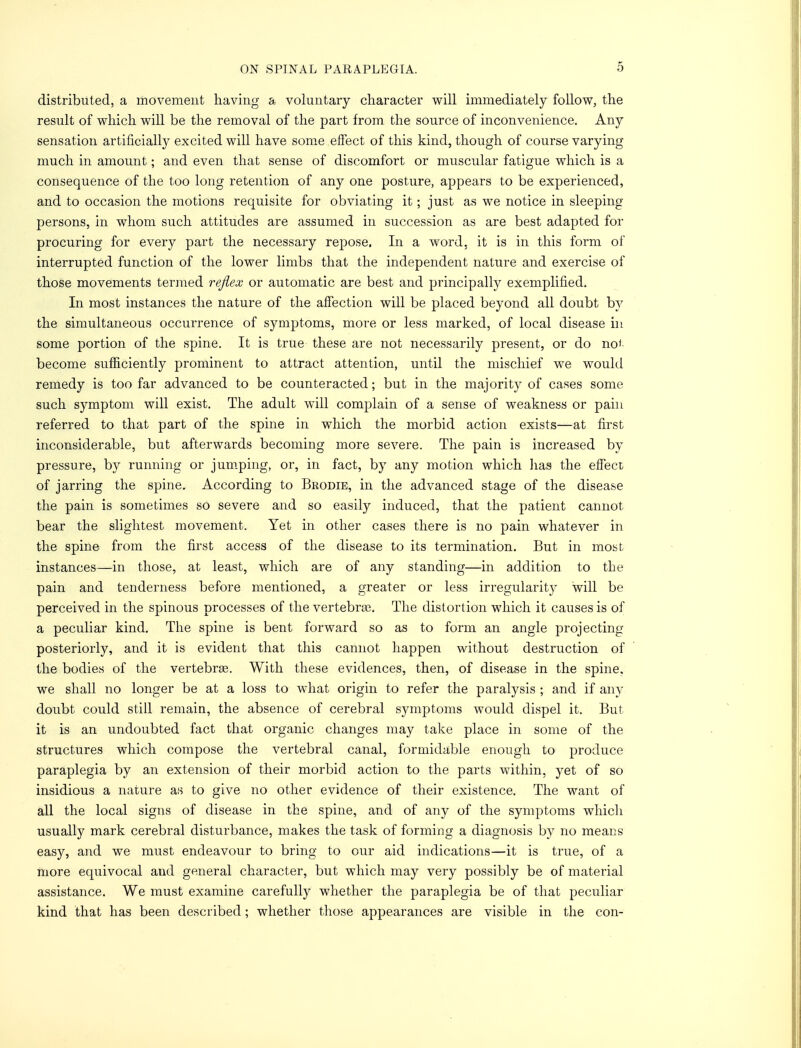 distributed, a movement having a voluntary character will immediately follow, the result of which will be the removal of the part from, the source of inconvenience. Any sensation artificially excited will have some effect of this kind, though of course varying much in amount; and even that sense of discomfort or muscular fatigue which is a consequence of the too long retention of any one posture, appears to be experienced, and to occasion the motions requisite for obviating it; just as we notice in sleeping persons, in whom such attitudes are assumed in succession as are best adapted for procuring for every part the necessary repose, In a word, it is in this form of interrupted function of the lower limbs that the independent nature and exercise of those movements termed refiex or automatic are best and principally exemplified. In most instances the nature of the affection will be placed beyond all doubt by the simultaneous occurrence of symptoms, more or less marked, of local disease in some portion of the spine. It is true these are not necessarily present, or do no*' become sufficiently prominent to attract attention, until the mischief we would remedy is too far advanced to be counteracted; but in the majority of cases some such symptom will exist. The adult will complain of a sense of weakness or pain referred to that part of the spine in which the morbid action exists—at first inconsiderable, but afterwards becoming more severe. The pain is increased by pressure, by running or jumping, or, in fact, by any motion which lias the effect of jarring the spine. According to Brodie, in the advanced stage of the disease the pain is sometimes so severe and so easily induced, that the patient cannot bear the slightest movement. Yet in other cases there is no pain whatever in the spine from the first access of the disease to its termination. But in most instances—in those, at least, which are of any standing—in addition to the pain and tenderness before mentioned, a greater or less irregularity will be perceived in the spinous processes of the vertebra?. The distortion which it causes is of a peculiar kind. The spine is bent forward so as to form an angle projecting posteriorly, and it is evident that this cannot happen without destruction of the bodies of the vertebrae. With these evidences, then, of disease in the spine, we shall no longer be at a loss to what origin to refer the paralysis ; and if any doubt could still remain, the absence of cerebral symptoms would dispel it. But it is an undoubted fact that organic changes may take place in some of the structures which compose the vertebral canal, formidable enough to produce paraplegia by an extension of their morbid action to the parts within, yet of so insidious a nature as to give no other evidence of their existence. The want of all the local signs of disease in the spine, and of any of the symptoms which usually mark cerebral disturbance, makes the task of forming a diagnosis by no means easy, and we must endeavour to bring to our aid indications—it is true, of a more equivocal and general character, but which may very possibly be of material assistance. We must examine carefully whether the paraplegia be of that peculiar kind that has been described; whether those appearances are visible in the con-