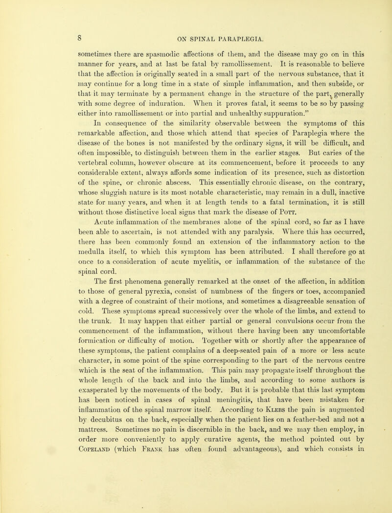 s sometimes there are spasmodic affections of them, and the disease may go on in this manner for years, and at last be fatal by ramollissement. It is reasonable to believe that the affection is originally seated in a small part of the nervous substance, that it may continue for a long time in a state of simple inflammation, and then subside, or that it may terminate by a permanent change in the structure of the part, generally with some degree of induration. When it proves fatal, it seems to be so by passing either into ramollissement or into partial and unhealthy suppuration. In consequence of the similarity observable between the symptoms of this remarkable affection, and those which attend that species of Paraplegia where the disease of the bones is not manifested by the ordinary signs, it will be difficult, and often impossible, to distinguish between them in the earlier stages. But caries of the vertebral column, however obscure at its commencement, before it proceeds to any considerable extent, always affords some indication of its presence, such as distortion of the spine, or chronic abscess. This essentially chronic disease, on the contrary, whose sluggish nature is its most notable characteristic, may remain in a dull, inactive state for many years, and when it at length tends to a fatal termination, it is still without those distinctive local signs that mark the disease of Pott. Acute inflammation of the membranes alone of the spinal cord, so far as I have been able to ascertain, is not attended with any paralysis. Where this has occurred, there has been commonly found an extension of the inflammatory action to the medulla itself, to which this symptom has been attributed. I shall therefore go at once to a consideration of acute myelitis, or inflammation of the substance of the spinal cord. The first phenomena generally remarked at the onset of the affection, in addition to those of general pyrexia, consist of numbness of the fingers or toes, accompanied with a degree of constraint of their motions, and sometimes a disagreeable sensation of cold. These symptoms spread successively over the whole of the limbs, and extend to the trunk. It may happen that either partial or general convulsions occur from the commencement of the inflammation, without there having been any uncomfortable formication or difficulty of motion. Together with or shortly after the appearance of these symptoms, the patient complains of a deep-seated pain of a more or less acute character, in some point of the spine corresponding to the part of the nervous centre which is the seat of the inflammation. This pain may propagate itself throughout the whole length of the back and into the limbs, and according to some authors is exasperated by the movements of the body. But it is probable that this last symptom has been noticed in cases of spinal meningitis, that have been mistaken for inflammation of the spinal marrow itself. According to Klebs the pain is augmented by decubitus on the back, especially when the patient lies on a feather-bed and not a mattress. Sometimes no pain is discernible in the back, and we may then employ, in order more conveniently to apply curative agents, the method pointed out by Copeland (which Feank has often found advantageous), and which consists in