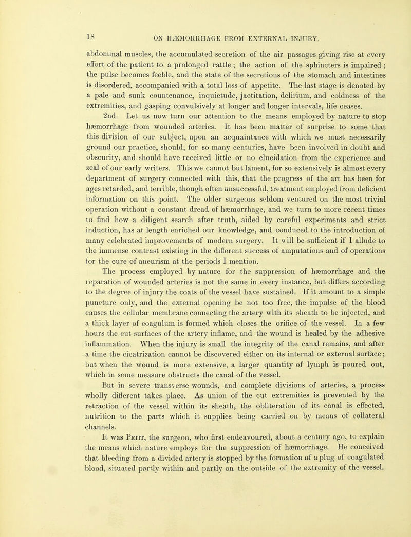 abdominal muscles, the accumulated secretion of the air passages giving rise at every effort of the patient to a prolonged rattle ; the action of the sphincters is impaired ; the pulse becomes feeble, and the state of the secretions of the stomach and intestines is disordered, accompanied with a total loss of appetite. The last stage is denoted by a pale and sunk countenance, inquietude, jactitation, delirium, and coldness of the extremities, and gasping convulsively at longer and longer intervals, life ceases. 2nd. Let us now turn our attention to the means employed by nature to stop haemorrhage from wounded arteries. It has been matter of surprise to some that this division of our subject, upon an acquaintance with which we must necessarily ground our practice, should, for so many centuries, have been involved in doubt and obscurity, and should have received little or no elucidation from the experience and zeal of our early writers. This we cannot but lament, for so extensively is almost every department of surgery connected with this, that the progress of the art has been for ages retarded, and terrible, though often unsuccessful, treatment employed from deficient information on this point. The older surgeons seldom ventured on the most trivial operation without a constant dread of haemorrhage, and we turn to more recent times to find how a diligent search after truth, aided by careful experiments and strict induction, has at length enriched our knowledge, and conduced to the introduction of many celebrated improvements of modern surgery. It will be sufficient if I allude to the immense contrast existing in the different success of amputations and of operations for the cure of aneurism at the periods I mention. The process employed by nature for the suppression of haemorrhage and the reparation of wounded arteries is not the same in every instance, but differs according to the degree of inj ury the coats of the vessel have sustained. If it amount to a simple puncture only, and the external opening be not too free, the impulse of the blood causes the cellular membrane connecting the artery with its sheath to be injected, and a thick layer of coagulum is formed which closes the orifice of the vessel. In a few hours the cut surfaces of the artery inflame, and the wound is healed by the adhesive inflammation. When the injury is small the integrity of the canal remains, and after a time the cicatrization cannot be discovered either on its internal or external surface; but when the wound is more extensive, a larger quantity of lymph is poured out, which in some measure obstructs the canal of the vessel. But in severe transverse wounds, and complete divisions of arteries, a process wholly different takes place. As union of the cut extremities is prevented by the retraction of the vessel within its sheath, the obliteration of its canal is effected, nutrition to the parts which it supplies being carried on by means of collateral channels. It was Petit, the surgeon, who first endeavoured, about a century ago, to explain the means which nature employs for the suppression of haemorrhage. He conceived that bleeding from a divided artery is stopped by the formation of a plug of coagulated blood, situated partly within and partly on the outside of the extremity of the vessel.