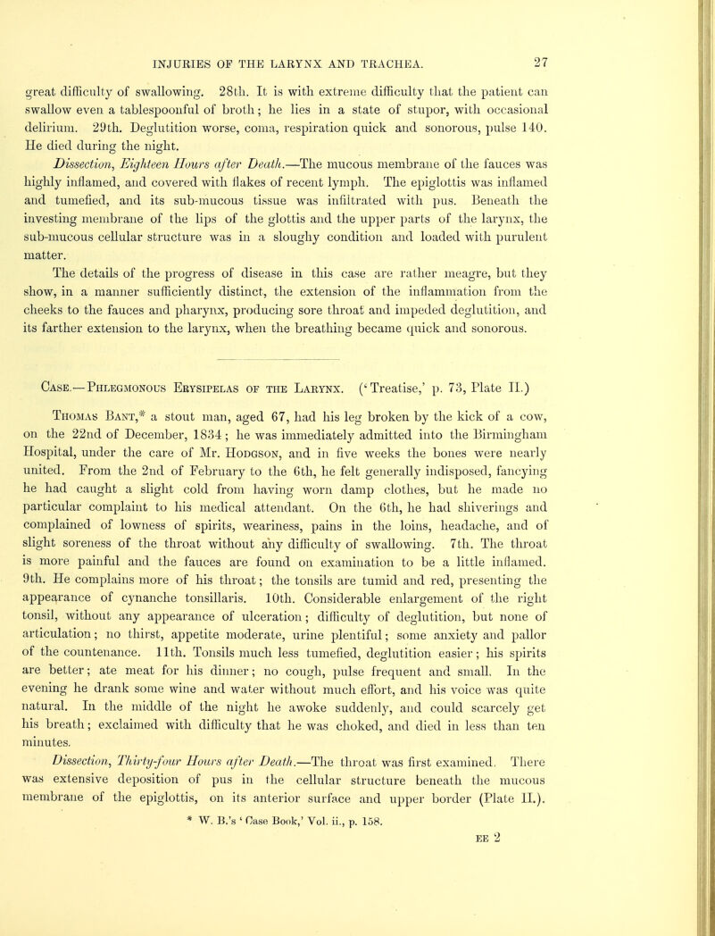 great difficulty of swallowing. 28tli. It is with extreme difficulty that the patient can swallow even a tablespoonful of broth; he lies in a state of stupor, with occasional delirium. 29th. Deglutition worse, coma, respiration quick and sonorous, pulse 140. He died during the night. Dissection, Eighteen Hours after Deatli.—The mucous membrane of the fauces was highly inflamed, and covered with flakes of recent lymph. The epiglottis was inflamed and tumefied, and its sub-mucous tissue was infiltrated with pus. Beneath the investing membrane of the lips of the glottis and the upper jiarts of the larynx, the sub-mucous cellular structure was in a sloughy condition and loaded with purulent matter. The details of the progress of disease in this case are rather meagre, but they show, in a manner sufficiently distinct, the extension of the inflammation from the cheeks to the fauces and pharynx, producing sore throat and impeded deglutition, and its farther extension to the larynx, when the breathing became quick and sonorous. Case.—Phlegmonous Erysipelas or the Larynx. ('Treatise,' p. 73, Plate II.) Thomas Bant,# a stout man, aged 67, had his leg broken by the kick of a cow, on the 22nd of December, 1834; he was immediately admitted into the Birmingham Hospital, under the care of Mr. Hodgson, and in five weeks the bones were nearly united. From the 2nd of February to the 6th, he felt generally indisposed, fancying he had caught a slight cold from having worn damp clothes, but he made no particular complaint to his medical attendant. On the 6th, he had shiverings and complained of lowness of spirits, weariness, pains in the loins, headache, and of slight soreness of the throat without any difficulty of swallowing. 7th, The throat is more painful and the fauces are found on examination to be a little inflamed. 9th. He complains more of his throat; the tonsils are tumid and red, presenting the appearance of cynanche tonsillaris. 10th. Considerable enlargement of the right tonsil, without any appearance of ulceration; difficulty of deglutition, but none of articulation; no thirst, appetite moderate, urine plentiful; some anxiety and pallor of the countenance. 11th. Tonsils much less tumefied, deglutition easier; his spirits are better; ate meat for his dinner; no cough, pulse frequent and small In the evening he drank some wine and water without much effort, and his voice was quite natural. In the middle of the night he awoke suddenly, and could scarcely get his breath; exclaimed with difficulty that he was choked, and died in less than ten minutes. Dissection, Thirty-four Hours after Death.—The throat was first examined, There was extensive deposition of pus in the cellular structure beneath the mucous membrane of the epiglottis, on its anterior surface and upper border (Plate II.). * W. B.'s ' Case Book,' Vol. ii., p. 158. EE 2