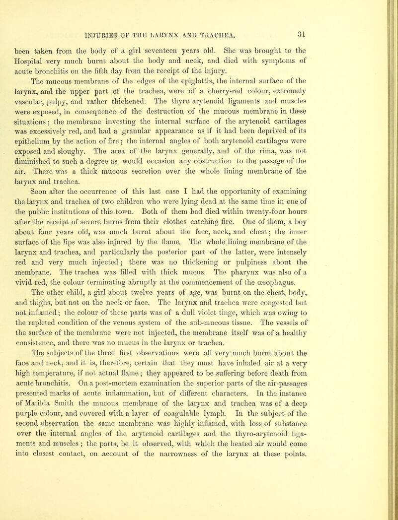 been taken from the body of a girl seventeen years old. She was brought to the Hospital very much burnt about the body and neck, and died with symptoms of acute bronchitis on the fifth day from the receipt of the injury. The mucous membrane of the edges of the epiglottis, the internal surface of the larynx, and the upper part of the trachea, were of a cherry-red colour, extremely vascular, pulpy, and rather thickened. The thyro-arytenoid ligaments and muscles were exposed, in consequence of the destruction of the mucous membrane in these situations ; the membrane investing the internal surface of the arytenoid cartilages was excessively red, and had a granular appearance as if it had been deprived of its epithelium by the action of fire ; the internal angles of both arytenoid cartilages were exposed and sloughy. The area of the larynx generally, and of the rima, was not diminished to such a degree as would occasion any obstruction to the passage of the air. There was a, thick mucous secretion over the whole lining membrane of the larynx and trachea. Soon after the occurrence of this last case I had the opportunity of examining the larynx and trachea of two children who were lying dead at the same time in one of the public institutions of this town. Both of them had died within twenty-four hours after the receipt of severe burns from their clothes catching fire. One of them, a boy about four years old, was much burnt about the face, neck, and chest; the inner surface of the lips was also injured by the flame. The whole lining membrane of the larynx and trachea, and particularly the posterior part of the latter, were intensely red and very much injected; there was no thickening or pulpiness about the membrane. The trachea was filled with thick mucus. The pharynx was also of a vivid red, the colour terminating abruptly at the commencement of the oesophagus. The other child, a girl about twelve years of age, was burnt on the chest, body, and thighs, but not on the neck or face. The larynx and trachea were congested but not inflamed; the colour of these parts was of a dull violet tinge, which was owing to the repleted condition of the venous system of the sub-mucous tissue. The vessels of the surface of the membrane were not injected, the membrane itself was of a healthy consistence, and there was no mucus in the larynx or trachea. The subjects of the three first observations were all very much burnt about the face and neck, and it is, therefore, certain that they must have inhaled air at a very high temperature, if not actual flame ; they appeared to be suffering before death from acute bronchitis. On a post-mortem examination the superior parts of the air-passages presented marks of acute inflammation, but of different characters. In the instance of Matilda Smith the mucous membrane of the larynx and trachea was of a deep purple colour, and covered with a layer of coagulable lymph. In the subject of the second observation the same membrane was highly inflamed, with loss of substance over the internal angles of the arytenoid cartilages and the thyro-arytenoid liga- ments and muscles ; the parts, be it observed, with which the heated air would come into closest contact, on account of the narrowness of the larynx at these points.