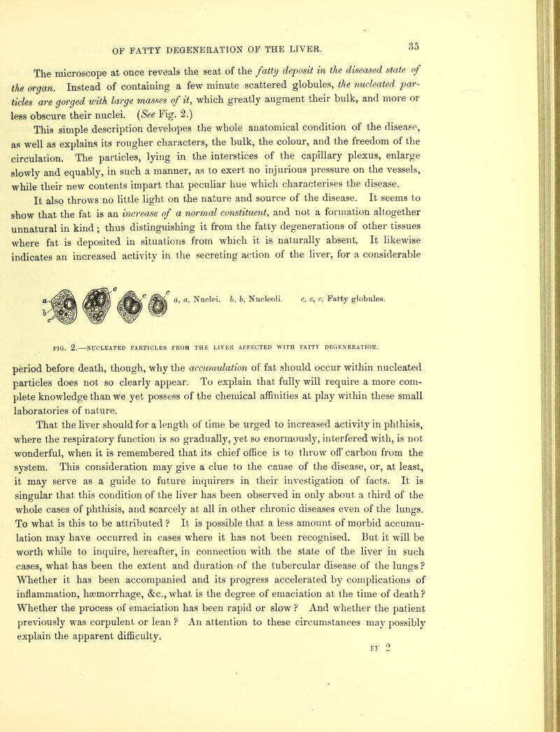 OF FATTY DEGENERATION OF THE LIVER. oO The microscope at once reveals the seat of the fatty deposit in the diseased state of the organ. Instead of containing a few minute scattered globules, the nucleated par- ticles are gorged with large masses of it, which greatly augment their bulk, and more or less obscure their nuclei. (See Fig. 2.) This simple description developes the whole anatomical condition of the disease, as well as explains its rougher characters, the bulk, the colour, and the freedom of the circulation. The particles, lying in the interstices of the capillary plexus, enlarge slowly and equably, in such a manner, as to exert no injurious pressure on the vessels, while their new contents impart that peculiar hue which characterises the disease. It also throws no little light on the nature and source of the disease. It seems to show that the fat is an increase of a normal constituent, and not a formation altogether unnatural in kind ; thus distinguishing it from the fatty degenerations of other tissues where fat is deposited in situations from which it is naturally absent. It likewise indicates an increased activity in the secreting action of the liver, for a considerable a, a, Nuclei, b, b, Nucleoli. c, c, c, Fatty globules. FIGi 2.—NUCLEATED PARTICLES FROM THE LIVER AFFECTED WITH FATTY DEGENERATION. period before death, though, why the accumulation of fat should occur within nucleated particles does not so clearly appear. To explain that fully will require a more com- plete knowledge than we yet possess of the chemical affinities at play within these small laboratories of nature. That the liver should for a length of time be urged to increased activity in phthisis, where the respiratory function is so gradually, yet so enormously, interfered with, is not wonderful, when it is remembered that its chief office is to throw off carbon from the system. This consideration may give a clue to the cause of the disease, or, at least, it may serve as a guide to future inquirers in their investigation of facts. It is singular that this condition of the liver has been observed in only about a third of the whole cases of phthisis, and scarcely at all in other chronic diseases even of the lungs. To what is this to be attributed ? It is possible that a less amount of morbid accumu- lation may have occurred in cases where it has not been recognised. But it will be worth while to inquire, hereafter, in connection with the state of the liver in such cases, what has been the extent and duration of the tubercular disease of the lungs ? Whether it has been accompanied and its progress accelerated by complications of inflammation, haemorrhage, &c, what is the degree of emaciation at ihe time of death? Whether the process of emaciation has been rapid or slow ? And whether the patient previously was corpulent or lean ? An attention to these circumstances may possibly explain the apparent difficulty. pf 2