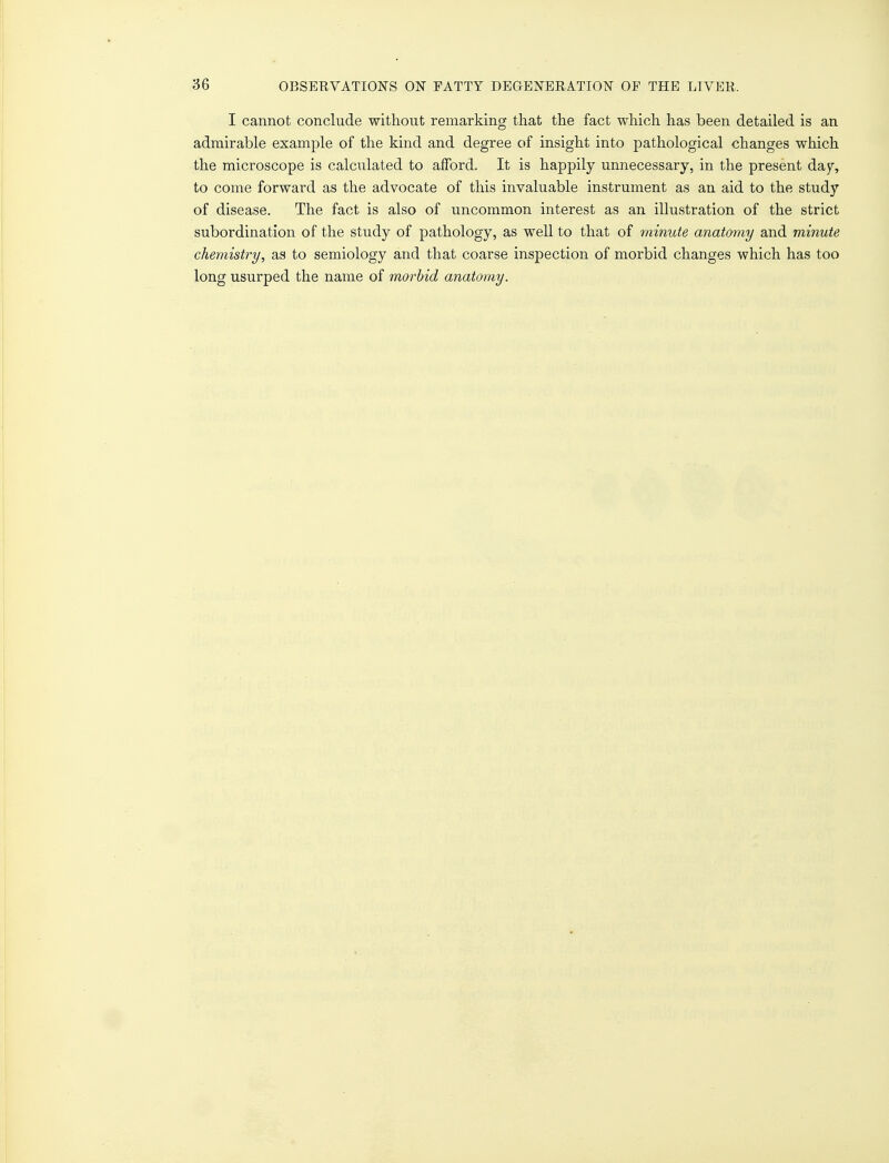I cannot conclude without remarking that the fact which has been detailed is an admirable example of the kind and degree of insight into pathological changes which the microscope is calculated to afford. It is happily unnecessary, in the present day, to come forward as the advocate of this invaluable instrument as an aid to the study of disease. The fact is also of uncommon interest as an illustration of the strict subordination of the study of pathology, as well to that of minute anatomy and minute chemistry, as to semiology and that coarse inspection of morbid changes which has too long usurped the name of morbid anatomy.