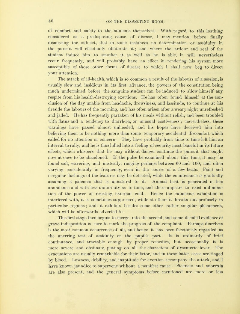 of comfort and safety to the students themselves. With regard to this loathing considered as a predisposing cause of disease, I may mention, before finally dismissing the subject, that in some instances no determination or assiduity in the pursuit will effectually obliterate it; and where the ardour and zeal of the student induce him to smother it as well as he is able, it will nevertheless recur frequently, and will probably have an effect in rendering his system more susceptible of those other forms of disease to which I shall now beg to direct your attention. The attack of ill-health, which is so common a result of the labours of a session, is usually slow and insidious in its first advance, the powers of the constitution being much undermined before the sanguine student can be induced to allow himself any respite from his health-destroying exertions. He has often found himself at the con- clusion of the day unable from headache, drowsiness, and lassitude, to continue at his fireside the labours of the morning, and has often arisen after a weary night unrefreshed and jaded. He has frequently partaken of his meals without relish, and been troubled with flatus and a tendency to diarrhoea, or unusual costiveness ; nevertheless, these warnings have passed almost unheeded, and his hopes have deceived him into believing them to be nothing more than some temporary accidental discomfort which called for no attention or concern. They have probably from time to time left him an interval to rally, and he is thus lulled into a feeling of security most baneful in its future effects, which whispers that he may without danger continue the pursuit that ought now at once to be abandoned. If the pulse be examined about this time, it may be found soft, wavering, and unsteady, ranging perhaps between 60 and 100, and often varying considerably in frequency, even in the course of a few beats. Faint and irregular flushings of the features may be detected, while the countenance is gradually assuming a paleness that is unnatural to it. Animal heat is generated in less abundance and with less uniformity as to time, and there appears to exist a diminu- tion of the power of resisting external cold. Hence the cutaneous exhalation is interfered with, it is sometimes suppressed, while at others it breaks out profusely in particular regions; and it exhibits besides some other rather singular phenomena, which will be afterwards adverted to. This first stage then begins to merge into the second, and some decided evidence of grave indisposition is sure to mark the progress of the complaint. Perhaps diarrhoea is the most common occurrence of all, and hence it has been facetiously regarded as the unerring test of assiduity on the pupil's part. It is ordinarily of brief continuance, and tractable enough by proper remedies, but occasionally it is more severe and obstinate, putting on all the characters of dysenteric fever. The evacuations are usually remarkable for their faster, and in these latter cases are tinged by blood. Lowness, debility, and inaptitude for exertion accompany the attack, and I have known jaundice to supervene without a manifest cause. Sickness and anorexia are also present, and the general symptoms before mentioned are more or less