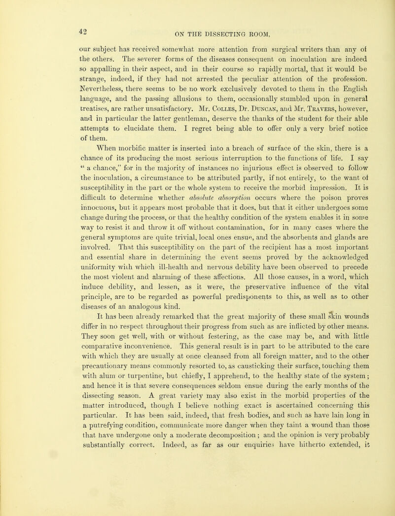 ON THE DISSECTING ROOM, our subject has received somewhat more attention from surgical writers than any of the others. The severer forms of the diseases consequent on inoculation are indeed so appalling in their aspect, and in their course so rapidly mortal, that it would be strange, indeed, if they had not arrested the peculiar attention of the profession. Nevertheless, there seems to be no work exclusively devoted to them in the English language, and the passing allusions to them, occasionally stumbled upon in general treatises, are rather unsatisfactor}^. Mr. Colles, Dr. Duncan, and Mr. Tea vers, however, and in particular the latter gentleman, deserve the thanks of the student for their able attempts to elucidate them. I regret being able to offer only a very brief notice of them. When morbific matter is inserted into a breach of surface of the skin, there is a chance of its producing the most serious interruption to the functions of life. I say  a chance, for in the majority of instances no injurious effect is observed to follow the inoculation, a circumstance to be attributed partly, if not entirely, to the want of susceptibility in the part or the whole system to receive the morbid impression. It is difficult to determine whether absolute absorption occurs where the poison proves innocuous, but it appears most probable that it does, but that it either undergoes some change during the process, or that the healthy condition of the system enables it in some way to resist it and throw it off without contamination, for in many cases where the general symptoms are quite trivial, local ones ensue, and the absorbents and glands are involved. That this susceptibility on the part of the recipient has a most important and essential share in determining the event seems proved by the acknowledged uniformity with which ill-health and nervous debility have been observed to precede the most violent and alarming of these affections. All those causes, in a word, which induce debility, and lessen, as it were, the preservative influence of the vital principle, are to be regarded as powerful predisponents to this, as well as to other diseases of an analogous kind. It has been already remarked that the great majority of these small skin wounds differ in no respect throughout their progress from such as are inflicted by other means. They soon get well, with or without festering, as the case may be, and with little comparative inconvenience. This general result is in part to be attributed to the care with which they are usually at once cleansed from all foreign matter, and to the other precautionary means commonly resorted to, as causticking their surface, touching them with alum or turpentine, but chiefly, I apprehend, to the healthy state of the system; and hence it is that severe consequences seldom ensue during the early months of the dissecting season. A great variety may also exist in the morbid properties of the matter introduced, though I believe nothing exact is ascertained concerning this particular. It has been said, indeed, that fresh bodies, and such as have lain long in a putrefying condition, communicate more danger when they taint a wound than those that have undergone only a moderate decomposition; and the opinion is very probably substantially correct. Indeed, as far as our enquiries have hitherto extended, it