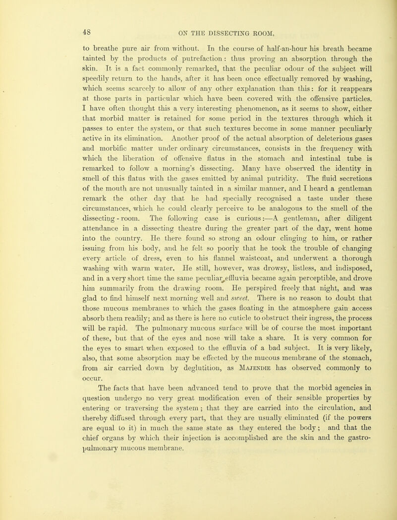 to breathe pure air from without. In the course of half-an-hour his breath became tainted by the products of putrefaction : thus proving an absorption through the skin. It is a fact commonly remarked, that the peculiar odour of the subject will speedily return to the hands, after it has been once effectually removed by washing, which seems scarcely to allow of any other explanation than this : for it reappears at those parts in particular which have been covered with the offensive particles. I have often thought this a very interesting phenomenon, as it seems to show, either that morbid matter is retained for some period in the textures through which it passes to enter the system, or that such textures become in some manner peculiarly active in its elimination. Another proof of the actual absorption of deleterious gases and morbific matter under ordinary circumstances, consists in the frequency with which the liberation of offensive flatus in the stomach and intestinal tube is remarked to follow a morning's dissecting. Many have observed the identity in smell of this flatus with the gases emitted by animal putridity. The fluid secretions of the mouth are not unusually tainted in a similar manner, and I heard a gentleman remark the other day that he had specially recognised a taste under these circumstances, which he could clearly perceive to be analogous to the smell of the dissecting - room. The following case is curious:—A gentleman, after diligent attendance in a dissecting theatre during the greater part of the day, went home into the country. He there found so strong an odour clinging to him, or rather issuing from his body, and he felt so poorly that he took the trouble of changing every article of dress, even to his flannel waistcoat, and underwent a thorough washing with warm water. He still, however, was drowsy, listless, and indisposed, and in a very short time the same peculiatveffluvia became again perceptible, and drove him summarily from the drawing room. He perspired freely that night, and was glad to find himself next morning well and sweet. There is no reason to doubt that those mucous membranes to which the gases floating in the atmosphere gain access absorb them readily; and as there is here no cuticle to obstruct their ingress, the process will be rapid. The pulmonary mucous surface will be of course the most important of these, but that of the eyes and nose will take a share. It is very common for the eyes to smart when exposed to the effluvia of a bad subject. It is very likely, also, that some absorption may be effected by the mucous membrane of the stomach, from air carried down by deglutition, as Majendie has observed commonly to occur. The facts that have been advanced tend to prove that the morbid agencies in question undergo no very great modification even of their sensible properties by entering or traversing the system ; that they are carried into the circulation, and thereby diffused through every part, that they are usually eliminated (if the powers are equal to it) in much the same state as they entered the body; and that the chief organs by which their injection is accomplished are the skin and the gastro- pulmonary mucous membrane.