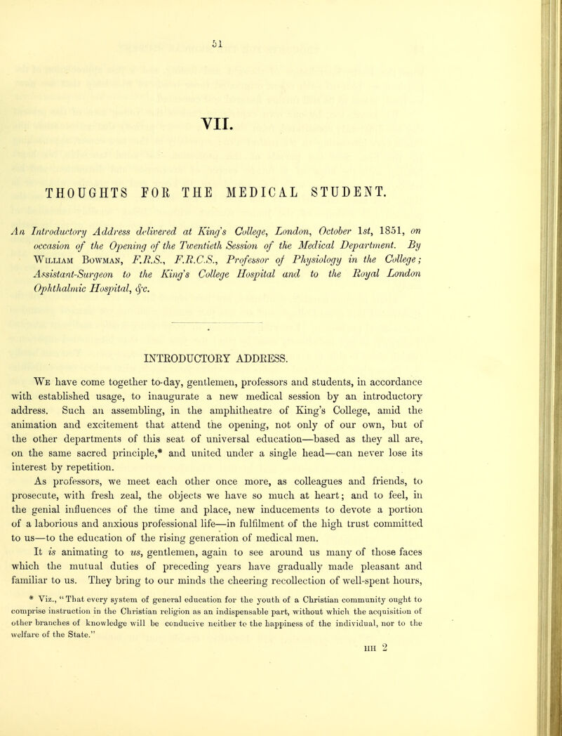 61 VII. THOUGHTS FOE THE MEDICAL STUDENT. An Introductory Address delivered at King's College, London, October 1st, 1851, on occasion of the Opening of the Twentieth Session of the Medical Department. By William Bowman, F.R.S., F.R.C.S., Professor of Physiology in the College; Assistant-Surgeon to the King's College Hospital and to the Royal London Ophthalmic Hospital, <§°c. INTEODUCTOEY ADDEESS. We have come together to-day, gentlemen, professors and students, in accordance with established usage, to inaugurate a new medical session by an introductory address. Such an assembling, in the amphitheatre of King's College, amid the animation and excitement that attend the opening, not only of our own, but of the other departments of this seat of universal education—based as they all are, on the same sacred principle,* and united under a single head—can never lose its interest by repetition. As professors, we meet each other once more, as colleagues and friends, to prosecute, with fresh zeal, the objects we have so much at heart; and to feel, in the genial influences of the time and place, new inducements to devote a portion of a laborious and anxious professional life—in fulfilment of the high trust committed to us—to the education of the rising generation of medical men. It is animating to us, gentlemen, again to see around us many of those faces which the mutual duties of preceding years have gradually made pleasant and familiar to us. They bring to our minds the cheering recollection of well-spent hours, * Viz., That every system of general education for the youth of a Christian community ought to comprise instruction in the Christian religion as an indispensable part, without which the acquisition of other branches of knowledge will be conducive neither to the happiness of the individual, nor to the welfare of the State. mi 2