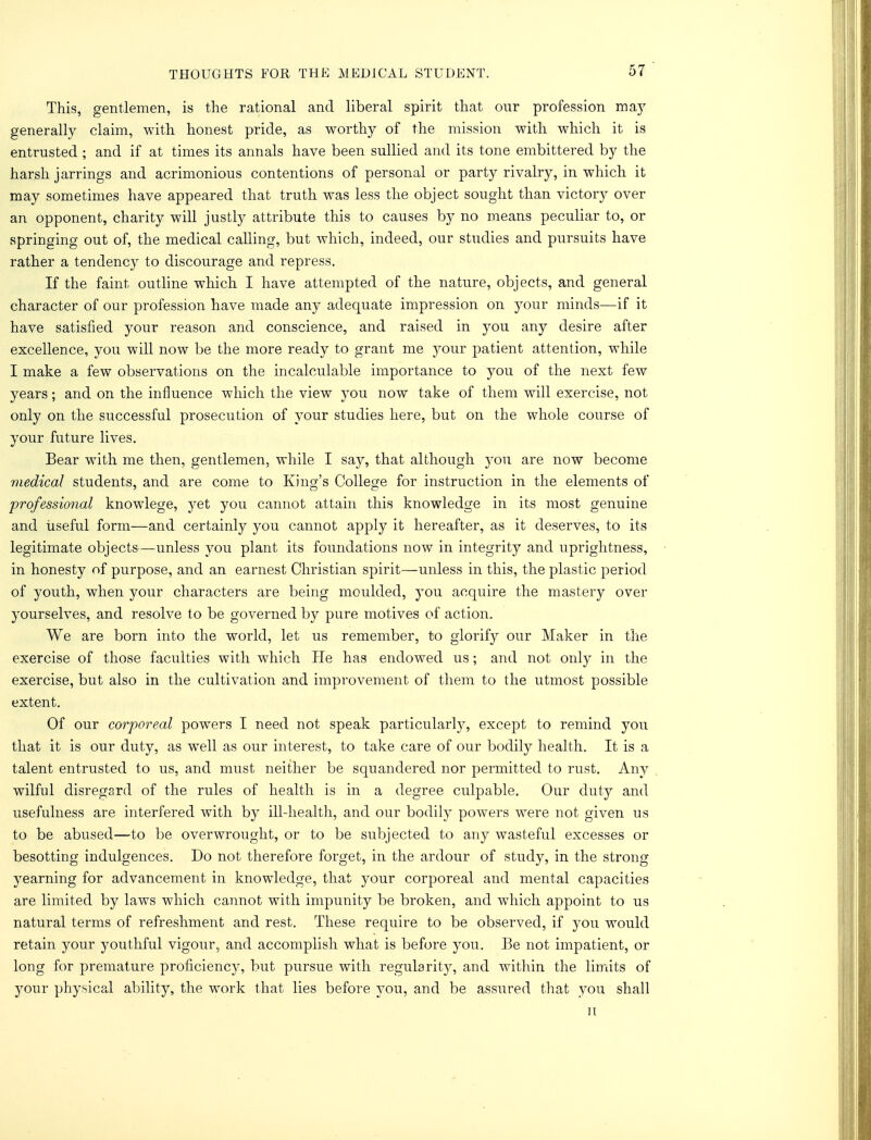 This, gentlemen, is the rational and liberal spirit that our profession may generally claim, with honest pride, as worthy of the mission with which it is entrusted ■ and if at times its annals have been sullied and its tone embittered by the harsh jarrings and acrimonious contentions of personal or party rivalry, in which it may sometimes have appeared that truth was less the object sought than victory over an opponent, charity will justly attribute this to causes by no means peculiar to, or springing out of, the medical calling, but which, indeed, our studies and pursuits have rather a tendency to discourage and repress. If the faint outline which I have attempted of the nature, objects, and general character of our profession have made any adequate impression on your minds—if it have satisfied your reason and conscience, and raised in 3^011 any desire after excellence, you will now be the more ready to grant me your patient attention, while I make a few observations on the incalculable importance to you of the next few years; and on the influence which the view you now take of them will exercise, not only on the successful prosecution of your studies here, but on the whole course of your future lives. Bear with me then, gentlemen, while I say, that although you are now become medical students, and are come to King's College for instruction in the elements of professional knowlege, yet you cannot attain this knowledge in its most genuine and useful form—and certainly you cannot apply it hereafter, as it deserves, to its legitimate objects—unless you plant its foundations now in integrity and uprightness, in honesty of purpose, and an earnest Christian spirit—unless in this, the plastic period of youth, when your characters are being moulded, you acquire the mastery over yourselves, and resolve to be governed by pure motives of action. We are born into the world, let us remember, to glorify our Maker in the exercise of those faculties with which He has endowed us; and not only in the exercise, but also in the cultivation and improvement of them to the utmost possible extent. Of our corporeal powers I need not speak particularly, except to remind you that it is our duty, as well as our interest, to take care of our bodily health. It is a talent entrusted to us, and must neither be squandered nor permitted to rust. Any wilful disregard of the rules of health is in a degree culpable. Our duty and usefulness are interfered with by ill-health, and our bodily powers were not given us to be abused—to be overwrought, or to be subjected to any wasteful excesses or besotting indulgences. Do not therefore forget, in the ardour of study, in the strong yearning for advancement in knowledge, that your corporeal and mental capacities are limited by laws which cannot with impunity be broken, and which appoint to us natural terms of refreshment and rest. These require to be observed, if 3^011 would retain your youthful vigour, and accomplish what is before you. Be not impatient, or long for premature proficienc}% but pursue with regularity, and within the limits of your physical ability, the work that lies before you, and be assured that you shall 11