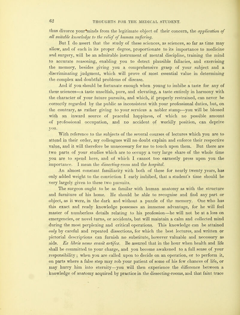 thus divorce your*minds from the legitimate object of their concern, the application of all suitable knowledge to the relief of human suffering. But I do assert that the study of these sciences, as sciences, so far as time may allow, and of each in its proper degree, proportionate to its importance to medicine and surgery, will be an admirable instrument of mental discipline, training the mind to accurate reasoning, enabling you to detect plausible fallacies, and exercising the memory, besides giving you a comprehensive grasp of your subject and a discriminating judgment, which will prove of most essential value in determining the complex and doubtful problems of disease. And if you should be fortunate enough when young to imbibe a taste for any of these sciences—-a taste unselfish, pure, and elevating, a taste entirely in harmony with the character of your future pursuits, and which, if properly restrained, can never be correctly regarded by the public as inconsistent with your professional duties, but, on the contrary, as rather giving to your services a nobler stamp—you will be blessed with an inward source of peaceful happiness, of which no possible amount of professional occupation, and no accident of worldly position, can deprive you. With reference to the subjects of the several courses of lectures which you are to attend in their order, my colleagues will no doubt explain and enforce their respective value, and it will therefore be unnecessary for me to touch upon them. But there are two. parts of your studies which are to occupy a very large share of the whole time you are to spend here, and of which I cannot too earnestly press upon you the importance. I mean the dissecting-room and the hospital. An almost constant familiarity with both of these for nearly twenty years, has only added weight to the conviction I early imbibed, that a student's time should be very largely given to these two pursuits. The surgeon ought to be as familar with human anatomy as with the structure and furniture of his home. He should be able to recognise and find any part or object, as it were, in the dark and without a puzzle of the memory. One who has this exact and ready knowledge possesses an immense advantage, for he will feel master of numberless details relating to his profession—he will not be at a loss on emergencies, or novel turns, or accidents, but will maintain a calm and collected mind during the most perplexing and critical operations. This knowledge can be attained only by careful and repeated dissections, for which the best lectures, and written or pictorial descriptions can furnish no substitute, however valuable and necessary as aids. Ex libris nemo evasit artifex. Be assured that in the hour when health and life shall be committed to your charge, and you become awakened to, a full sense of your responsibility ; when you are called upon to decide on an operation, or to perform it, on parts where a false step may rob your patient of some of his few chances of life, or may hurry him into eternity—you will then experience the difference between a knowledge of anatomy acquired by practice in the dissecting-rooms, and that faint trace