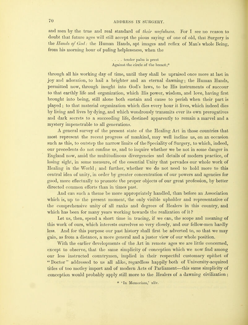 and men by the true and real standard of their usefulness. For I see no reason to doubt that future ages will still accept the pious saying of one of old, that Surgery is the Hands of God: the Human Hands, apt images and reflex of Man's whole Being, from his morning hour of puling helplessness, when the .... tender palm is prest Against the circle of the breast ;* through all his working day of time, until they shall be upraised once more at last in joy and adoration, to hail a brighter and an eternal dawning; the Human Hands, permitted now, through insight into God's laws, to be His instruments of succour to that earthly life and organization, which His power, wisdom, and love, having first brought into being, still alone both sustain and cause to perish when their part is played ; to that material organization which dies every hour it lives, which indeed dies by living and lives by dying, and which wondrously transmits ever its own prerogatives and dark secrets to a succeeding life, destined apparently to remain a marvel and a mystery impenetrable to all generations. A general survey of the present state of the Healing Art in those countries that most represent the recent progress of mankind, may well incline us, on an occasion such as this, to outstep the narrow limits of the Speciality of Surgery, to which, indeed, our precedents do not confine uSj and to inquire whether we be not in some danger in England now, amid the multitudinous divergencies and details of modern practice, of losing sight, in some measure, of the essential Unity that pervades our whole work of Healing in the World; and further, whether we do not need to hold more to this central idea of unity, in order by greater concentration of our powers and agencies for good, more effectually to promote the proper objects of our great profession, by better directed common efforts than in times past. And can such a theme be more appropriately handled, than before an Association which is, up to the present moment, the only visible upholder and representative of the comprehensive unity of all ranks and degrees of Healers in this country, and which has been for many years working towards the realization of it ? Let us, then, spend a short time in tracing, if we can, the scope and meaning of this work of ours, which interests ourselves so very closely, and our fellow-men hardly less. And for this purpose our past history shall first be adverted to, so that we may gain, as from a distance, a more general and a juster view of our whole position. With the earlier developments of the Art in remote ages we are little concerned, except to observe, that the same simplicity of conception which we now find among our less instructed countrymen, implied in their respectful customary epithet of  Doctor  addressed to us all alike, regardless happily both of University-acquired titles of too motley import and of modern Acts of Parliament—this same simplicity of conception would probably apply still more to the Healers of a dawning civilization: * ' In Memoriam,' xliv.