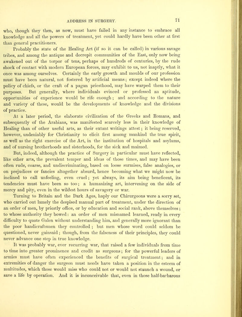 who, though they then, as now, must have failed in any instance to embrace all knowledge and all the powers of treatment, yet could hardly have been other at first than general practitioners. Probably the state of the Healing Art (if so it can be called) in various savage tribes, and among the antique and decrepit communities of the East, only now being- awakened out of the torpor of tens, perhaps of hundreds of centuries, by the rude shock of contact with modern European forces, may exhibit to us, not inaptly, what it once was among ourselves. Certainly the early growth and moulds of our profession must have been natural, not fostered by artificial means; except indeed where the policy of chiefs, or the craft of a pagan priesthood, may have warped them to their purposes. But generally, where individuals evinced or professed an aptitude, opportunities of experience would be rife enough ; and according to the nature and variety of these, would be the developments of knowledge and the divisions of practice. At a later period, the elaborate civilization of the Greeks and Eomans, and subsequently of the Arabians, was manifested scarcely less in their knowledge of Healing than of other useful arts, as their extant writings attest; it being reserved, however, undeniably for Christianity to elicit first among mankind the true spirit, as well as the right exercise of the Art, in the institution of hospitals and asylums, and of nursing brotherhoods and sisterhoods, for the sick and maimed. But, indeed, although the practice of Surgery in particular must have reflected, like other arts, the prevalent temper and ideas of those times, and may have been often rude, coarse, and undiscriminating, based on loose surmises, false analogies, or on prejudices or fancies altogether absurd, hence becoming what we might now be inclined to call unfeeling, even cruel; yet always, its aim being beneficent, its tendencies must have been so too; a humanizing art, intervening on the side of mercy and pity, even in the wildest hours of savagery or war. Turning to Britain and the Dark Ages, haply our Chirurgeons were a sorry set, who carried out lamely the despised manual part of treatment, under the direction of an order of men, by priestly office, or by education and social rank, above themselves ; to whose authority they bowed: an order of men misnamed learned, ready in every difficulty to quote Galen without understanding him, and generally more ignorant than the poor handicraftsmen they controlled ; but men whose word could seldom be questioned, never gainsaid; though, from the falseness of their principles, they could never advance one step in true knowledge. It was probably war, ever recurring war, that raised a few individuals from time to time into greater prominence and credit as surgeons; for the powerful leaders of armies must have often experienced the benefits of surgical treatment; and in extremities of danger the surgeon must needs have taken a position in the esteem of multitudes, which those would miss who could not or would not staunch a wound, or save a life by operation. And it is inconceivable that, even in those half-barbarous