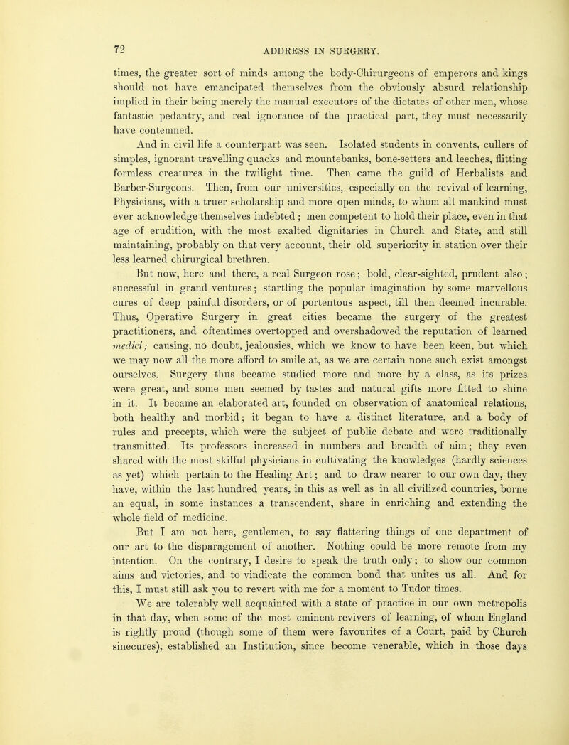 times, the greater sort of minds among the body-Chirnrgeons of emperors and kings should not have emancipated themselves from the obviously absurd relationship implied in their being merely the manual executors of the dictates of other men, whose fantastic pedantry, and real ignorance of the practical part, they must necessarily have contemned. And in civil life a counterpart was seen. Isolated students in convents, cullers of simples, ignorant travelling quacks and mountebanks, bone-setters and leeches, flitting formless creatures in the twilight time. Then came the guild of Herbalists and Barber-Surgeons. Then, from our universities, especially on the revival of learning, Physicians, with a truer scholarship and more open minds, to whom alL mankind must ever acknowledge themselves indebted ; men competent to hold their place, even in that age of erudition, with the most exalted dignitaries in Church and State, and still maintaining, probably on that very account, their old superiority in station over their less learned chirurgical brethren. But now, here and there, a real Surgeon rose; bold, clear-sighted, prudent also ; successful in grand ventures; startling the popular imagination by some marvellous cures of deep painful disorders, or of portentous aspect, till then deemed incurable. Thus, Operative Surgery in great cities became the surgery of the greatest practitioners, and oftentimes overtopped and overshadowed the reputation of learned me did; causing, no doubt, jealousies, which we know to have been keen, but which we may now all the more afford to smile at, as we are certain none such exist amongst ourselves. Surgery thus became studied more and more by a class, as its prizes were great, and some men seemed by tastes and natural gifts more fitted to shine in it. It became an elaborated art, founded on observation of anatomical relations, both healthy and morbid; it began to have a distinct literature, and a body of rules and precepts, which were the subject of public debate and were traditionally transmitted. Its professors increased in numbers and breadth of aim; they even shared with the most skilful physicians in cultivating the knowledges (hardly sciences as yet) which pertain to the Healing Art; and to draw nearer to our own day, they have, within the last hundred years, in this as well as in all civilized countries, borne an equal, in some instances a transcendent, share in enriching and extending the whole field of medicine. But I am not here, gentlemen, to say flattering things of one department of our art to the disparagement of another. Nothing could be more remote from my intention. On the contrary, I desire to speak the truth only; to show our common aims and victories, and to vindicate the common bond that unites us all. And for this, I must still ask you to revert with me for a moment to Tudor times. We are tolerably well acquainted with a state of practice in our own metropolis in that day, when some of the most eminent revivers of learning, of whom England is rightly proud (though some of them were favourites of a Court, paid by Church sinecures), established an Institution, since become venerable, which in those days