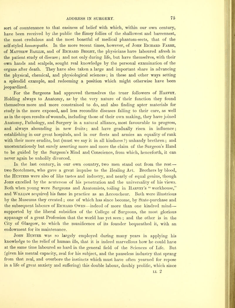 sort of countenance to that easiness of belief with which, within our own century, have been received by the public the flimsy follies of the shallowest and barrennest, the most credulous and the most boastful of medical phantom-sects, that of the self-styled homoeopaths. In the more recent times, however, of John Eichard Farre, of Matthew Baillie, and of Eichard Bright, the physicians have laboured afresh in the patient study of disease; and not only during life, but have themselves, with their own hands and scalpels, sought real knowledge by the personal examination of the organs after death. They have also taken a large and important share in advancing the physical, chemical, and physiological sciences; in these and other ways setting a splendid example, and redeeming a position which might otherwise have been jeopardized. For the Surgeons had approved themselves the truer followers of Harvey. Holding always to Anatomy, as by the very nature of their function they found themselves more and more constrained to do, and also finding apter materials for study in the more exposed, and less recondite diseases falling to their care, as well as in the open results of wounds, including those of their own making, they have joined Anatomy, Pathology, and Surgery in a natural alliance, most favourable to progress, and always abounding in new fruits; and have gradually risen in influence; establishing in our great hospitals, and in our fleets and armies an equality of rank with their more erudite, but (must we say it in all kindness ?) unhandy brethren; and unostentatiously but surety asserting more and more the claim of the Surgeon's Hand to be guided by the Surgeon's Mind and Conscience, from which, henceforth, it can never again be unholily divorced. In the last century, in our own country, two men stand out from the rest — two Scotchmen, who gave a great impulse to the Healing Art. Brothers by blood, the Hunters were also of like tastes and industry, and nearly of equal genius, though John excelled by the acuteness of his penetration and the universality of his views. Both when young were Surgeons and Anatomists, toiling in Harvey's  workhouse, and William acquired his fame in practice as an Accoucheur. Both were illustrious by the Museums they created ; one of which has since become, by State-purchase and the subsequent labours of Eichard Owen—indeed of more than one kindred mind— supported by the liberal subsidies of the College of Surgeons, the most glorious appanage of a great Profession that the world has yet seen ; and the other is in the City of Glasgow, to which the munificence of its founder bequeathed it, with an endowment for its maintenance. John Hunter was so largely employed during many years in applying his knowledge to the relief of human ills, that it is indeed marvellous how he could have at the same time laboured so hard in the general field of the Sciences of Life. But (given his mental capacity, zeal for his subject, and the pauseless industry that sprang from that zeal, and overbore the instincts which must have often yearned for repose in a life of great anxiety and suffering) this double labour, doubly prolific, which since ll 2