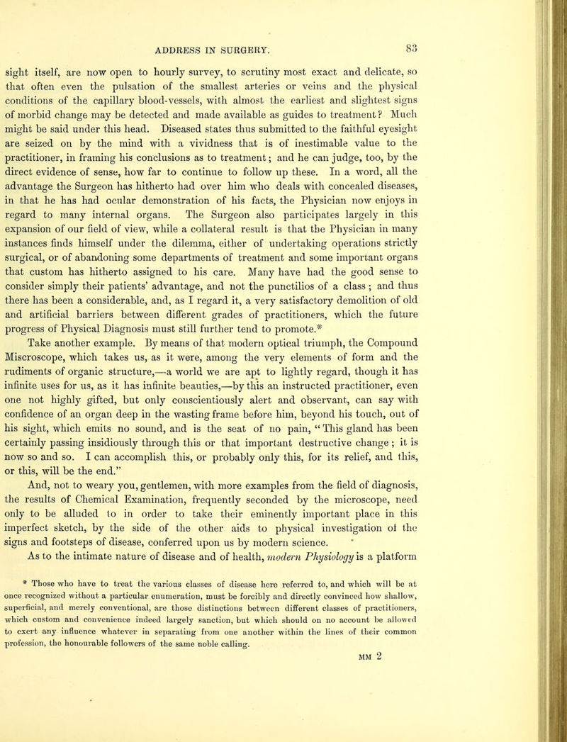 sight itself, are now open to hourly survey, to scrutiny most exact and delicate, so that often even the pulsation of the smallest arteries or veins and the physical conditions of the capillary blood-vessels, with almost the earliest and slightest signs of morbid change may be detected and made available as guides to treatment ? Much might be said under this head. Diseased states thus submitted to the faithful eyesight are seized on by the mind with a vividness that is of inestimable value to the practitioner, in framing his conclusions as to treatment; and he can judge, too, by the direct evidence of sense, how far to continue to follow up these. In a word, all the advantage the Surgeon has hitherto had over him who deals with concealed diseases, in that he has had ocular demonstration of his facts, the Physician now enjoys in regard to many internal organs. The Surgeon also participates largely in this expansion of our field of view, while a collateral result is that the Physician in many instances finds himself under the dilemma, either of undertaking operations strictly surgical, or of abandoning some departments of treatment and some important organs that custom has hitherto assigned to his care. Many have had the good sense to consider simply their patients' advantage, and not the punctilios of a class ; and thus there has been a considerable, and, as I regard it, a very satisfactory demolition of old and artificial barriers between different grades of practitioners, which the future progress of Physical Diagnosis must still further tend to promote.* Take another example. By means of that modern optical triumph, the Compound Miscroscope, which takes us, as it were, among the very elements of form and the rudiments of organic structure,—a world we are apt to lightly regard, though it has infinite uses for us, as it has infinite beauties,—by this an instructed practitioner, even one not highly gifted, but only conscientiously alert and observant, can say with confidence of an organ deep in the wasting frame before him, beyond his touch, out of his sight, which emits no sound, and is the seat of no pain,  This gland has been certainly passing insidiously through this or that important destructive change ; it is now so and so. I can accomplish this, or probably only this, for its relief, and this, or this, will be the end. And, not to weary you, gentlemen, with more examples from the field of diagnosis, the results of Chemical Examination, frequently seconded by the microscope, need only to be alluded to in order to take their eminently important place in this imperfect sketch, by the side of the other aids to physical investigation ot the signs and footsteps of disease, conferred upon us by modern science. As to the intimate nature of disease and of health, modem Physiology is a platform * Those who have to treat the various classes of disease here referred to, and which will be at once recognized without a particular enumeration, must be forcibly and directly convinced how shallow, superficial, and merely conventional, are those distinctions between different classes of practitioners, which custom and convenience indeed largely sanction, but which should on no account be allowed to exert any influence whatever in separating from one another within the lines of their common profession, the honourable followers of the same noble calling.