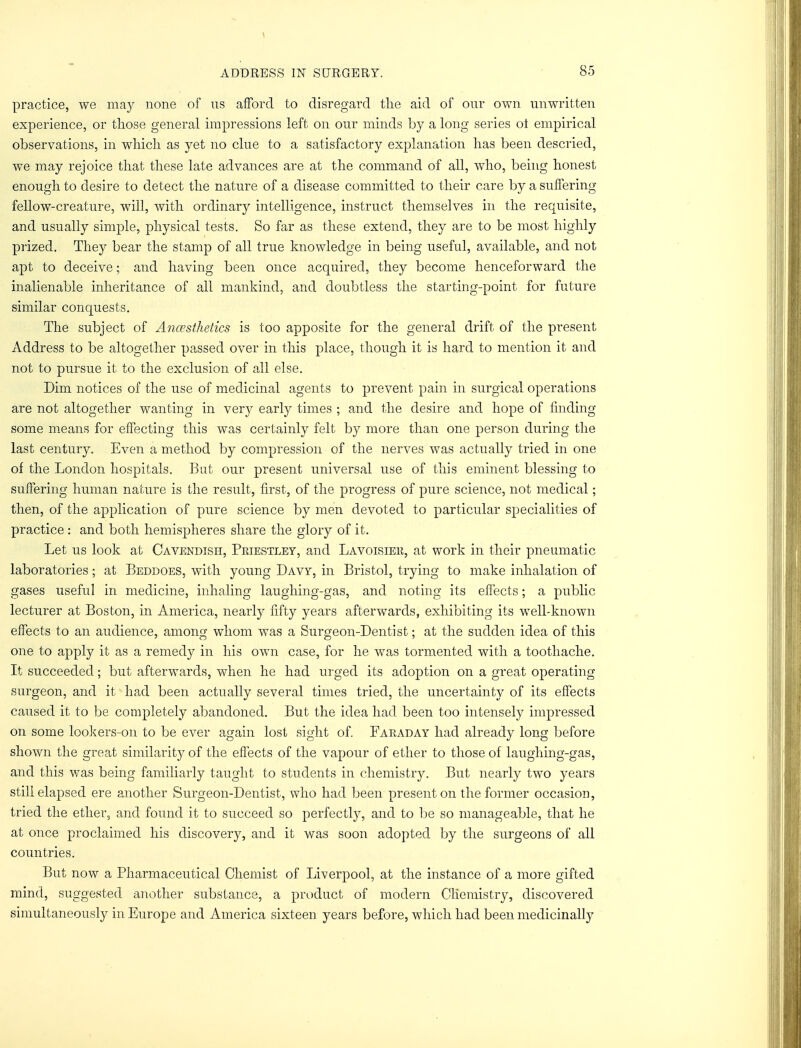 practice, we may none of us afford to disregard the aid of our own unwritten experience, or those general impressions left on our minds by a long series ot empirical observations, in which as yet no clue to a satisfactory explanation has been descried, we may rejoice that these late advances are at the command of all, who, being honest enough to desire to detect the nature of a disease committed to their care by a suffering fellow-creature, will, with ordinary intelligence, instruct themselves in the requisite, and usually simple, physical tests. So far as these extend, they are to be most highly prized. They bear the stamp of all true knowledge in being useful, available, and not apt to deceive; and having been once acquired, they become henceforward the inalienable inheritance of all mankind, and doubtless the starting-point for future similar conquests. The subject of Anaesthetics is too apposite for the general drift of the present Address to be altogether passed over in this place, though it is hard to mention it and not to pursue it to the exclusion of all else. Dim notices of the use of medicinal agents to prevent pain in surgical operations are not altogether wanting in very early times ; and the desire and hope of finding some means for effecting this was certainly felt by more than one person during the last century. Even a method by compression of the nerves was actually tried in one of the London hospitals. But our present universal use of this eminent blessing to suffering human nature is the result, first, of the progress of pure science, not medical; then, of the application of pure science by men devoted to particular specialities of practice : and both hemispheres share the glory of it. Let us look at Cavendish, Priestley, and Lavoisier, at work in their pneumatic laboratories; at Beddoes, with young Davy, in Bristol, trying to make inhalation of gases useful in medicine, inhaling laughing-gas, and noting its effects; a public lecturer at Boston, in America, nearly fifty years afterwards, exhibiting its well-known effects to an audience, among whom was a Surgeon-Dentist; at the sudden idea of this one to apply it as a remedy in his own case, for he was tormented with a toothache. It succeeded; but afterwards, when he had urged its adoption on a great operating surgeon, and it had been actually several times tried, the uncertainty of its effects caused it to be completely abandoned. But the idea had been too intensely impressed on some lookers-on to be ever again lost sight of. Faraday had already long before shown the great similarity of the effects of the vapour of ether to those of laughing-gas, and this was being familiarly taught to students in chemistry. But nearly two years still elapsed ere another Surgeon-Dentist, who had been present on the former occasion, tried the ether, and found it to succeed so perfectly, and to be so manageable, that he at once proclaimed his discovery, and it was soon adopted by the surgeons of all countries. But now a Pharmaceutical Chemist of Liverpool, at the instance of a more gifted mind, suggested another substance, a product of modern Chemistry, discovered simultaneously in Europe and America sixteen years before, which had been medicinally