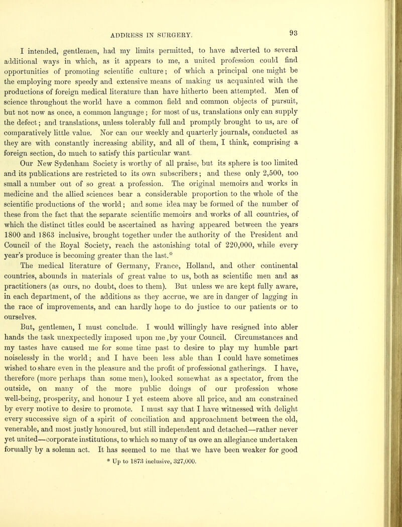 I intended, gentlemen, had my limits permitted, to have adverted to several additional ways in which, as it appears to me, a united profession could find opportunities of promoting scientific culture; of which a principal one might be the employing more speedy and extensive means of making us acquainted with the productions of foreign medical literature than have hitherto been attempted. Men of science throughout the world have a common field and common objects of pursuit, but not now as once, a common language; for most of us, translations only can supply the defect; and translations, unless tolerably full and promptly brought to us, are of comparatively little value. Nor can our weekly and quarterly journals, conducted as they are with constantly increasing ability, and all of them, I think, comprising a foreign section, do much to satisfy this particular want. Our New Sydenham Society is worthy of all praise, but its sphere is too limited and its publications are restricted to its own subscribers; and these only 2,500, too small a number out of so great a profession. The original memoirs and works in medicine and the allied sciences bear a considerable proportion to the whole of the scientific productions of the world; and some idea may be formed of the number of these from the fact that the separate scientific memoirs and works of all countries, of which the distinct titles could be ascertained as having appeared between the years 1800 and 1863 inclusive, brought together under the authority of the President and Council of the Eoyal Society, reach the astonishing total of 220,000, while every year's produce is becoming greater than the last.' The medical literature of Germany, France, Holland, and other continental countries, abounds in materials of great value to us, both as scientific men and as practitioners (as ours, no doubt, does to them). But unless we are kept fully aware, in each department, of the additions as they accrue, we are in danger of lagging in the race of improvements, and can hardly hope to do justice to our patients or to ourselves. But, gentlemen, I must conclude. I would willingly have resigned into abler hands the task unexpectedly imposed upon me ,by your Council. Circumstances and my tastes have caused me for some time past to desire to play my humble part noiselessly in the world; and I have been less able than I could have sometimes wished to share even in the pleasure and the profit of professional gatherings. I have, therefore (more perhaps than some men), looked somewhat as a spectator, from the outside, on many of the more public doings of our profession whose well-being, prosperity, and honour I yet esteem above all price, and am constrained by every motive to desire to promote. I must say that I have witnessed with delight every successive sign of a spirit of conciliation and approachment between the old, venerable, and most justly honoured, but still independent and detached—rather never yet united—corporate institutions, to which so many of us owe an allegiance undertaken formally by a solemn act. It has seemed to me that we have been weaker for good * Up to 1873 inclusive, 327,000.