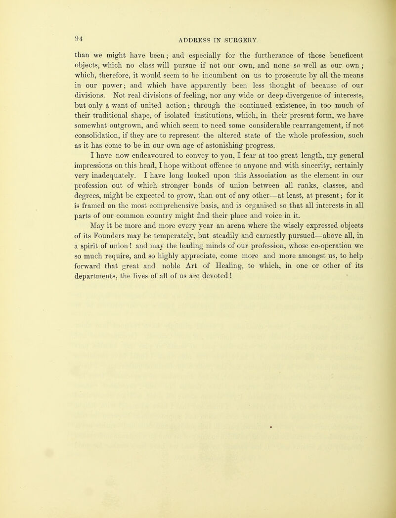 than we might have been; and especially for the furtherance of those beneficent objects, which no class will pursue if not our own, and none so well as our own ; which, therefore, it would seem to be incumbent on us to prosecute by all the means in our power; and which have apparently been less thought of because of our divisions. Not real divisions of feeling, nor any wide or deep divergence of interests, but only a want of united action; through the continued existence, in too much of their traditional shape, of isolated institutions, which, in their present form, we have somewhat outgrown, and which seem to need some considerable rearrangement, if not consolidation, if they are to represent the altered state of the whole profession, such as it has come to be in our own age of astonishing progress. I have now endeavoured to convey to you, I fear at too great length, my general impressions on this head, I hope without offence to anyone and with sincerity, certainly very inadequately. I have long looked upon this Association as the element in our profession out of which stronger bonds of union between all ranks, classes, and degrees, might be expected to grow, than out of any other—at least, at present; for it is framed on the most comprehensive basis, and is organised so that all interests in all parts of our common country might find their place and voice in it. May it be more and more every year an arena where the wisely expressed objects of its Founders may be temperately, but steadily and earnestly pursued-—above all, in a spirit of union! and may the leading minds of our profession, whose co-operation we so much require, and so highly appreciate, come more and more amongst us, to help forward that great and noble Art of Healing, to which, in one or other of its departments, the lives of all of us are devoted !