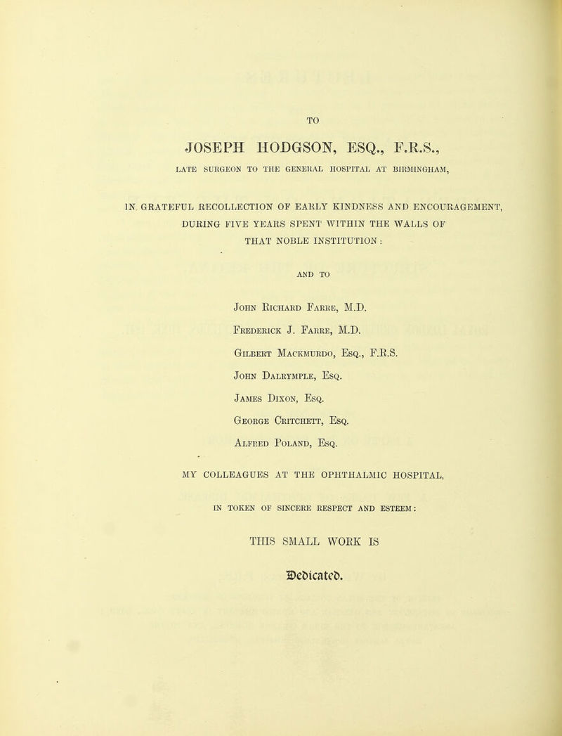 JOSEPH HODGSON, ESQ., E.R.S., LATE SUEGEON TO THE GENERAL HOSPITAL AT BIRMINGHAM, JN GRATEFUL RECOLLECTION OF EARLY KINDNESS AND ENCOURAGEMENT, DURING FIVE YEARS SPENT WITHIN THE WALLS OF THAT NOBLE INSTITUTION : AND TO John Richaed Farre, M.D. Frederick J. Farre, M.D. Gilbert Mackmurdo, Esq., F.R.S. John Dalrymple, Esq. James Dixon, Esq. George Critchett, Esq. Alfred Poland, Esq. MY COLLEAGUES AT THE OPHTHALMIC HOSPITAL, IN TOKEN OF SINCERE RESPECT AND ESTEEM: THIS SMALL WORK IS Betncateb.