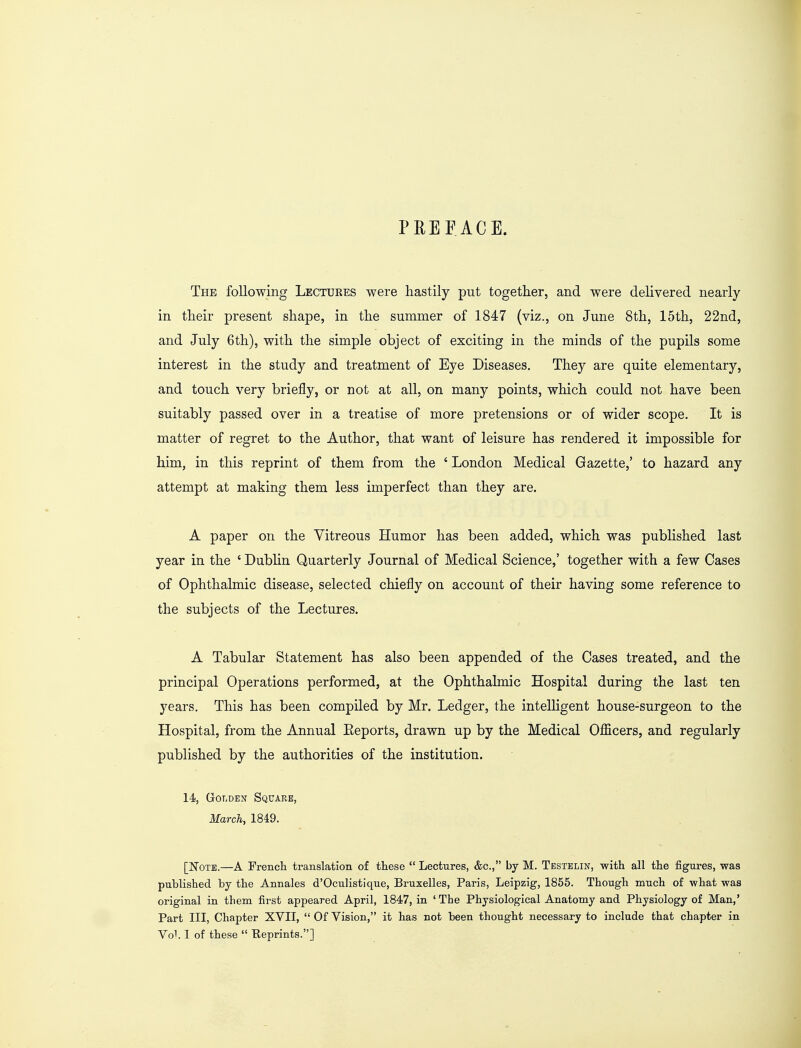 PREFACE. The following Lectures were hastily put together, and were delivered nearly in their present shape, in the summer of 1847 (viz., on June 8th, 15th, 22nd, and July 6th), with the simple object of exciting in the minds of the pupils some interest in the study and treatment of Eye Diseases. They are quite elementary, and touch very briefly, or not at all, on many points, which could not have been suitably passed over in a treatise of more pretensions or of wider scope. It is matter of regret to the Author, that want of leisure has rendered it impossible for him, in this reprint of them from the ' London Medical Gazette,' to hazard any attempt at making them less imperfect than they are. A paper on the Vitreous Humor has been added, which was published last year in the 'Dublin Quarterly Journal of Medical Science,' together with a few Cases of Ophthalmic disease, selected chiefly on account of their having some reference to the subjects of the Lectures. A Tabular Statement has also been appended of the Cases treated, and the principal Operations performed, at the Ophthalmic Hospital during the last ten years. This has been compiled by Mr. Ledger, the intelligent house-surgeon to the Hospital, from the Annual Eeports, drawn up by the Medical Officers, and regularly published by the authorities of the institution. 14, Golden Square, March, 1849. [Note.—A French translation of these  Lectures, &c, by M. Testelin, with all the figures, was published by the Annales d'Oculistique, Bruxelles, Paris, Leipzig, 1855. Though much of what was original in them first appeared April, 1847, in 'The Physiological Anatomy and Physiology of Man,' Part III, Chapter XVII,  Of Vision, it has not been thought necessary to include that chapter in