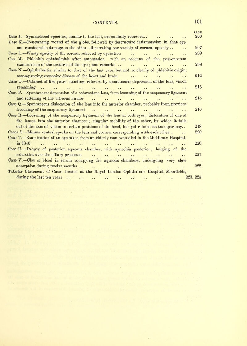 PAGK Case J.—Symmetrical opacities, similar to the last, successfully removed.. .. .. .. 206 Case K.—Penetrating wound of the globe, followed by destructive inflammation in that eye, and considerable damage to the other—illustrating one variety of corneal opacity .. .. 207 Case L.—Warty opacity of the cornea, relieved by operation .. .. .. .. .. 208 Case M.—Phlebitic ophthalmitis after amputation: with an account of the post-mortem examination of the textures of the eye; and remarks .. .. .. .. .. .. 208 Case N.—Ophthalmitis, similar to that of the last case, but not so clearly of phlebitic origin, accompanying extensive disease of the heart and brain .. .. .. .. .. 212 Case O.—Cataract of five years' standing, relieved by spontaneous depression of the lens, vision remaining .. .. .. .. .. .. .. .. .. .. .. .. 215 Case P.—Spontaneous depression of a cataractous lens, from loosening of the suspensory ligament and softening of the vitreous h umor .. .. .. .. .. .. .. .. 215 Case Q.—Spontaneous dislocation of the lens into the anterior chamber, probably from previous loosening of the suspensory ligament .. .. .. .. .. .. .. .. 216 Case R.—Loosening of the suspensory ligament of the lens in both eyes ; dislocation of one of the lenses into the anterior chamber ; singular mobility of the other, by which it falls out of the axis of vision in certain positions of the head, but yet retains its transparency.. 218 Cases S.—Minute central specks on the lens and cornea, corresponding with each other.. .. 220 Case T.—Examination of an eye taken from an elderly man, who died in the Middlesex Hospital, in 1846 .. 220 Case U.—Dropsy of posterior aqueous chamber, with synechia posterior; bulging of the sclerotica over the ciliary processes .. .. .. .. .. .. .. .. 221 Case V.—Clot of blood in serum occupying the aqueous chambers, undergoing very slow absorption during twelve months .. .. .. .. .. .. .. .. .. 222 Tabular Statement of Cases treated at the Royal London Ophthalmic Hospital, Moorfields, during the last ten years .. .. .. .. .. .. .. .. .. 223, 224