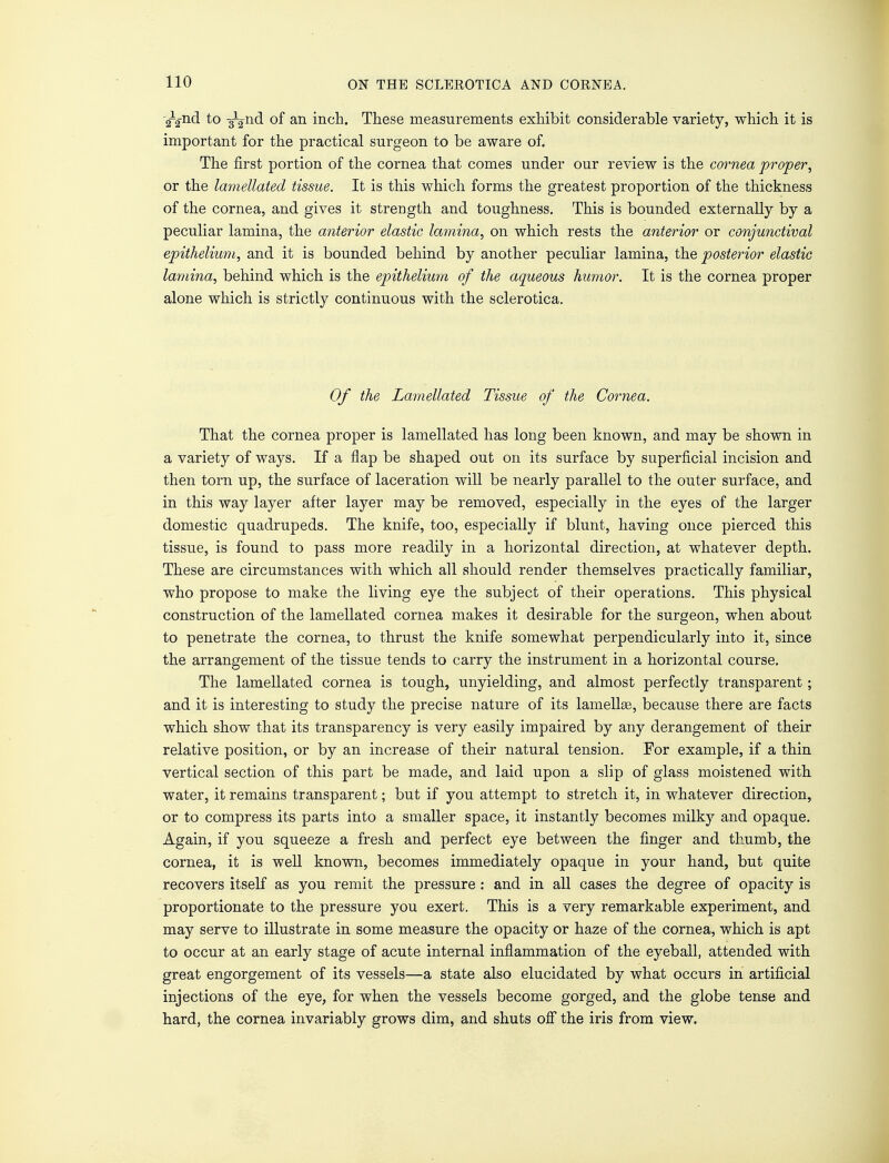 -^-nd to Tp^nd of an inch. These measurements exhibit considerable variety, which it is important for the practical surgeon to be aware of. The first portion of the cornea that comes under our review is the cornea proper, or the lamellated tissue. It is this which forms the greatest proportion of the thickness of the cornea, and gives it strength and toughness. This is bounded externally by a peculiar lamina, the anterior elastic lamina, on which rests the anterior or conjunctival epithelium, and it is bounded behind by another peculiar lamina, the posterior elastic lamina, behind which is the epithelium of the aqueous humor. It is the cornea proper alone which is strictly continuous with the sclerotica. Of the Lamellated Tissue of the Cornea. That the cornea proper is lamellated has long been known, and may be shown in a variety of ways. If a flap be shaped out on its surface by superficial incision and then torn up, the surface of laceration will be nearly parallel to the outer surface, and in this way layer after layer may be removed, especially in the eyes of the larger domestic quadrupeds. The knife, too, especially if blunt, having once pierced this tissue, is found to pass more readily in a horizontal direction, at whatever depth. These are circumstances with which all should render themselves practically familiar, who propose to make the living eye the subject of their operations. This physical construction of the lamellated cornea makes it desirable for the surgeon, when about to penetrate the cornea, to thrust the knife somewhat perpendicularly into it, since the arrangement of the tissue tends to carry the instrument in a horizontal course. The lamellated cornea is tough, unyielding, and almost perfectly transparent ; and it is interesting to study the precise nature of its lamellse, because there are facts which show that its transparency is very easily impaired by any derangement of their relative position, or by an increase of their natural tension. For example, if a thin vertical section of this part be made, and laid upon a slip of glass moistened with water, it remains transparent; but if you attempt to stretch it, in whatever direction, or to compress its parts into a smaller space, it instantly becomes milky and opaque. Again, if you squeeze a fresh and perfect eye between the finger and thumb, the cornea, it is well known, becomes immediately opaque in your hand, but quite recovers itself as you remit the pressure: and in all cases the degree of opacity is proportionate to the pressure you exert. This is a very remarkable experiment, and may serve to illustrate in some measure the opacity or haze of the cornea, which is apt to occur at an early stage of acute internal inflammation of the eyeball, attended with great engorgement of its vessels—a state also elucidated by what occurs in artificial injections of the eye, for when the vessels become gorged, and the globe tense and hard, the cornea invariably grows dim, and shuts off the iris from view.