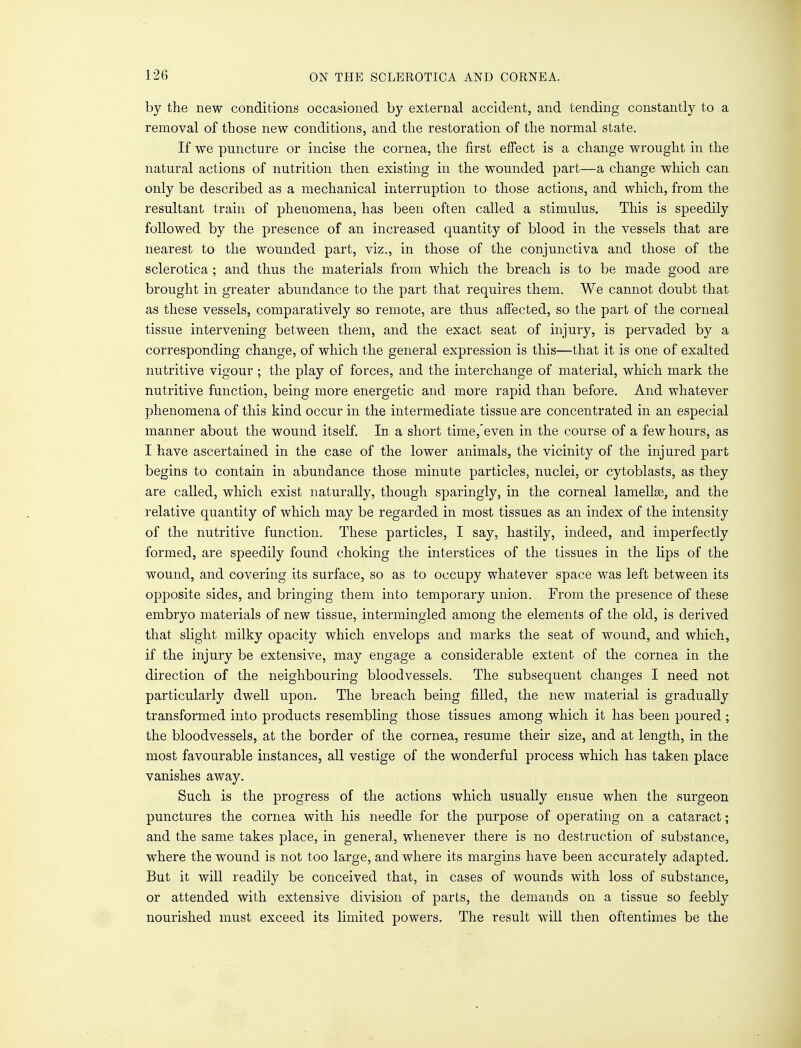 by the new conditions occasioned by external accident, and tending constantly to a removal of those new conditions, and the restoration of the normal state. If we puncture or incise the cornea, the first effect is a change wrought in the natural actions of nutrition then existing in the wounded part—a change which can only be described as a mechanical interruption to those actions, and which, from the resultant train of phenomena, has been often called a stimulus. This is speedily followed by the presence of an increased quantity of blood in the vessels that are nearest to the wounded part, viz., in those of the conjunctiva and those of the sclerotica ; and thus the materials from which the breach is to be made good are brought in greater abundance to the part that requires them. We cannot doubt that as these vessels, comparatively so remote, are thus affected, so the part of the corneal tissue intervening between them, and the exact seat of injury, is pervaded by a corresponding change, of which the general expression is this—that it is one of exalted nutritive vigour ; the play of forces, and the interchange of material, which mark the nutritive function, being more energetic and more rapid than before. And whatever phenomena of this kind occur in the intermediate tissue are concentrated in an especial manner about the wound itself. Id. a short time,even in the course of a few hours, as I have ascertained in the case of the lower animals, the vicinity of the injured part begins to contain in abundance those minute particles, nuclei, or cytoblasts, as they are called, which exist naturally, though sparingly, in the corneal lamellge, and the relative quantity of which may be regarded in most tissues as an index of the intensity of the nutritive function. These particles, I say, hastily, indeed, and imperfectly formed, are speedily found choking the interstices of the tissues in the lips of the wound, and covering its surface, so as to occupy whatever space was left between its opposite sides, and bringing them into temporary union. From the presence of these embryo materials of new tissue, intermingled among the elements of the old, is derived that slight milky opacity which envelops and marks the seat of wound, and which, if the injury be extensive, may engage a considerable extent of the cornea in the direction of the neighbouring bloodvessels. The subsequent changes I need not particularly dwell upon. The breach being filled, the new material is gradually transformed into products resembling those tissues among which it has been poured ; the bloodvessels, at the border of the cornea, resume their size, and at length, in the most favourable instances, all vestige of the wonderful process which has taken place vanishes away. Such is the progress of the actions which usually ensue when the surgeon punctures the cornea with his needle for the purpose of operating on a cataract; and the same takes place, in general, whenever there is no destruction of substance, where the wound is not too large, and where its margins have been accurately adapted. But it will readily be conceived that, in cases of wounds with loss of substance, or attended with extensive division of parts, the demands on a tissue so feebly nourished must exceed its limited powers. The result will then oftentimes be the