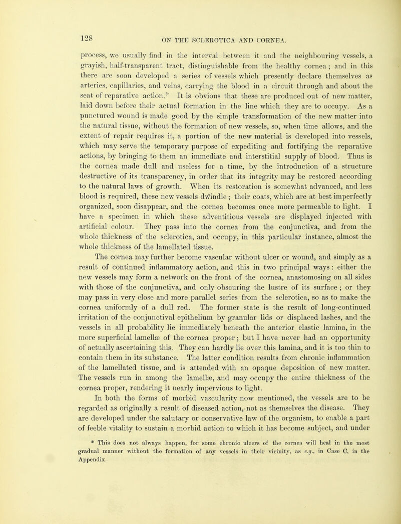 process, we usually find in the interval between it and the neighbouring vessels, a grayish, half-transparent tract, distinguishable from the healthy cornea ; and in this there are soon developed a series of vessels which presently declare themselves as arteries, capillaries, and veins, carrying the blood in a circuit through and about the seat of reparative action/'' It is obvious that these are produced out of new matter, laid down before their actual formation in the line which they are to occupy. As a punctured wound is made good by the simple transformation of the new matter into the natural tissue, without the formation of new vessels, so, when time allows, and the extent of repair requires it, a portion of the new material is developed into vessels, which may serve the temporary purpose of expediting and fortifying the reparative actions, by bringing to them an immediate and interstitial supply of blood. Thus is the cornea made dull and useless for a time, by the introduction of a structure destructive of its transparency, in order that its integrity may be restored according to the natural laws of growth. When its restoration is somewhat advanced, and less blood is required, these new vessels dwindle ; their coats, which are at best imperfectly organized, soon disappear, and the cornea becomes once more permeable to light. I have a specimen in which these adventitious vessels are displayed injected with artificial colour. They pass into the cornea from the conjunctiva, and from the whole thickness of the sclerotica, and occupy, in this particular instance, almost the whole thickness of the lamellated tissue. The cornea may further become vascular without ulcer or wound, and simply as a result of continued inflammatory action, and this in two principal ways: either the new vessels may form a network on the front of the cornea, anastomosing on all sides with those of the conjunctiva, and only obscuring the lustre of its surface ; or they may pass in very close and more parallel series from the sclerotica, so as to make the cornea uniformly of a dull red. The former state is the result of long-continued irritation of the conjunctival epithelium by granular lids or displaced lashes, and the vessels in all probability lie immediately beneath the anterior elastic lamina, in the more superficial lamellas of the cornea proper; but I have never had an opportunity of actually ascertaining this. They can hardly lie over this lamina, and it is too thin to contain them in its substance. The latter condition results from chronic inflammation of the lamellated tissue, and is attended with an opaque deposition of new matter. The vessels run in among the lamellae, and may occupy the entire thickness of the cornea proper, rendering it nearly impervious to light. In both the forms of morbid vascularity now mentioned, the vessels are to be regarded as originally a result of diseased action,- not as themselves the disease. They are developed under the salutary or conservative law of the organism, to enable a part of feeble vitality to sustain a morbid action to which it has become subject, and under * This does not always happen, for some chronic ulcers of the cornea will heal in the most gradual manner without the formation of any vessels in their vicinity, as e.g., in Case C, in the Appendix.
