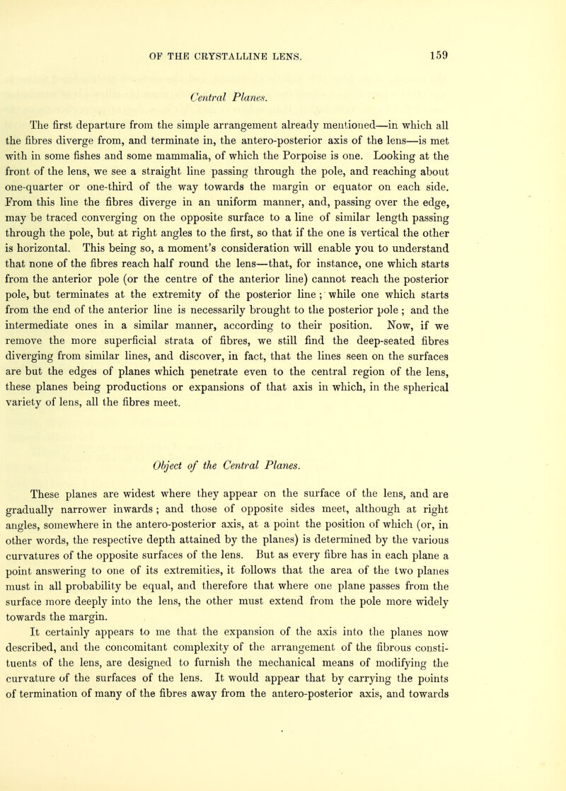 Central Planes. The first departure from the simple arrangement already mentioned—in which all the fibres diverge from, and terminate in, the antero-posterior axis of the lens—is met with in some fishes and some mammalia, of which the Porpoise is one. Looking at the front of the lens, we see a straight line passing through the pole, and reaching about one-quarter or one-third of the way towards the margin or equator on each side. From this line the fibres diverge in an uniform manner, and, passing over the edge, may be traced converging on the opposite surface to a line of similar length passing through the pole, but at right angles to the first, so that if the one is vertical the other is horizontal. This being so, a moment's consideration will enable you to understand that none of the fibres reach half round the lens—that, for instance, one which starts from the anterior pole (or the centre of the anterior line) cannot reach the posterior pole, but terminates at the extremity of the posterior line ; while one which starts from the end of the anterior line is necessarily brought to the posterior pole ; and the intermediate ones in a similar manner, according to their position. Now, if we remove the more superficial strata of fibres, we still find the deep-seated fibres diverging from similar lines, and discover, in fact, that the lines seen on the surfaces are but the edges of planes which penetrate even to the central region of the lens, these planes being productions or expansions of that axis in which, in the spherical variety of lens, all the fibres meet. Object of the Central Planes. These planes are widest where they appear on the surface of the lens, and are gradually narrower inwards ; and those of opposite sides meet, although at right angles, somewhere in the antero-posterior axis, at a point the position of which (or, in other words, the respective depth attained by the planes) is determined by the various curvatures of the opposite surfaces of the lens. But as every fibre has in each plane a point answering to one of its extremities, it follows that the area of the two planes must in all probability be equal, and therefore that where one plane passes from the surface more deeply into the lens, the other must extend from the pole more widely towards the margin. It certainly appears to me that the expansion of the axis into the planes now described, and the concomitant complexity of the arrangement of the fibrous consti- tuents of the lens, are designed to furnish the mechanical means of modifying the curvature of the surfaces of the lens. It would appear that by carrying the points of termination of many of the fibres away from the antero-posterior axis, and towards