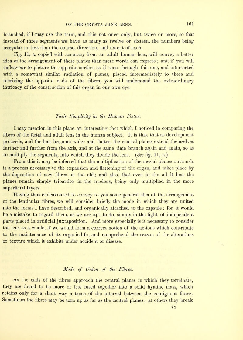 101 branched, if I may use the terra, and this not once only, but twice or more, so that instead of three segments we have as many as twelve or sixteen, the numbers being irregular no less than the course, direction, and extent of each. Fig. 11, A, copied with accuracy from an adult human lens, will convey a better idea of the arrangement of these planes than mere words can express ; and if you will endeavour to picture the opposite surface as if seen through this one, and intersected with a somewhat similar radiation of planes, placed intermediately to these and receiving the opposite ends of the fibres, you will understand the extraordinary intricacy of the construction of this organ in our own eye. Their Simplicity in the Human Foetus. I may mention in this place an interesting fact which I noticed in comparing the fibres of the foetal and adult lens in the human subject. It is this, that as development proceeds, and the lens becomes wider and flatter, the central planes extend themselves further and further from the axis, and at the same time branch again and again, so as to multiply the segments, into which they divide the lens. (See fig. 11, b.) From this it may be inferred that the multiplication of the mesial planes outwards is a process necessary to the expansion and flattening of the organ, and takes place by the deposition of new fibres on the old; and also, that even in the adult lens the planes remain simply tripartite in the nucleus, being only multiplied in the more superficial layers. Having thus endeavoured to convey to you some general idea of the arrangement of the lenticular fibres, we will consider briefly the mode in which they are united into the forms I have described;, and organically attached to the capsule; for it would be a mistake to regard them, as we are apt to do, simply in the light of independent parts placed in artificial juxtaposition. And more especially is it necessary to consider the lens as a whole, if we would form a correct notion of the actions which contribute to the maintenance of its organic life, and comprehend the reason of the alterations of texture which it exhibits under accident or disease. Mode of Union of the Fibres. As the ends of the fibres approach the central planes in which they terminate, they are found to be more or less fused together into a solid hyaline mass, which retains only for a short way a trace of the interval between the contiguous fibres. Sometimes the fibres may be torn up as far as the central planes; at others they break YY