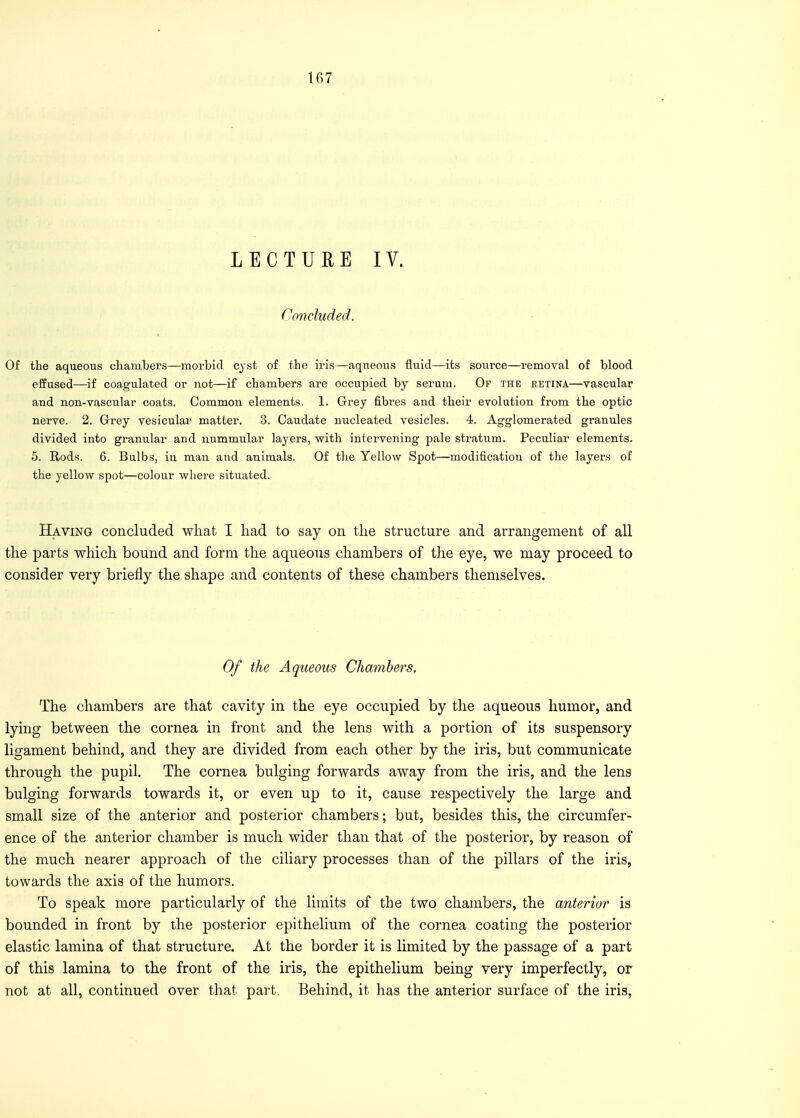 LECTURE IV. Concluded. Of the aqueous chambers—morbid cyst of the iris—aqueous fluid—its source—removal of blood effused—if coagulated or not—if chambers are occupied by serum. Op the retina—vascular and non-vascular coats. Common elements. 1. Grey fibres and their evolution from the optic nerve. 2. Grey vesicular matter. 3. Caudate nucleated vesicles. 4. Agglomerated granules divided into granular and nummular layers, with intervening pale stratum. Peculiar elements. 5. Rods. 6. Bulbs, in man and animals. Of the Yellow Spot—modification of the layers of the yellow spot—colour where situated. Having concluded what I had to say on the structure and arrangement of all the parts which bound and form the aqueous chambers of the eye, we may proceed to consider very briefly the shape and contents of these chambers themselves. Of the Aqueous Chambers. The chambers are that cavity in the eye occupied by the aqueous humor, and lying between the cornea in front and the lens with a portion of its suspensory ligament behind, and they are divided from each other by the iris, but communicate through the pupil. The cornea bulging forwards away from the iris, and the lens bulging forwards towards it, or even up to it, cause respectively the large and small size of the anterior and posterior chambers; but, besides this, the circumfer- ence of the anterior chamber is much wider than that of the posterior, by reason of the much nearer approach of the ciliary processes than of the pillars of the iris, towards the axis of the humors. To speak more particularly of the limits of the two chambers, the anterior is bounded in front by the posterior epithelium of the cornea coating the posterior elastic lamina of that structure. At the border it is limited by the passage of a part of this lamina to the front of the iris, the epithelium being very imperfectly, or not at all, continued over that part. Behind, it has the anterior surface of the iris,