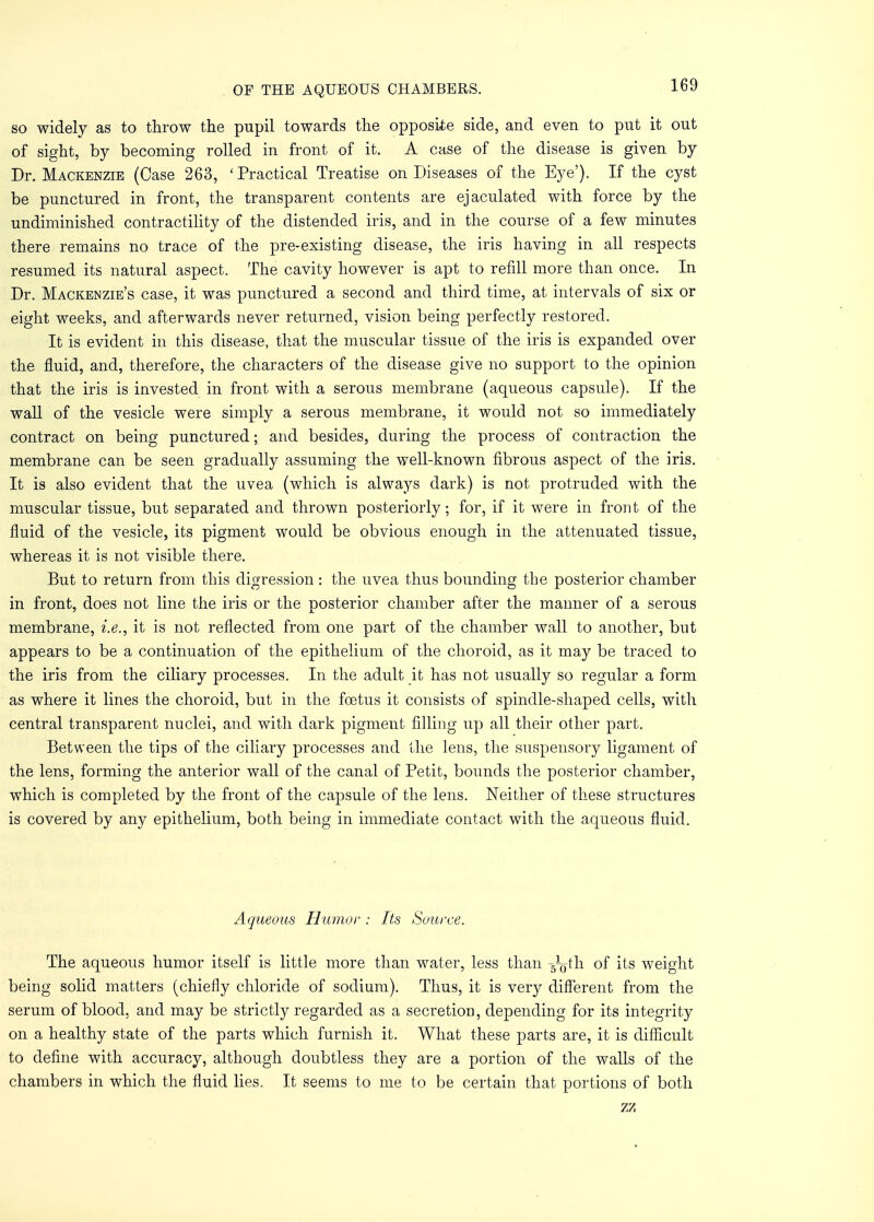 so widely as to throw the pupil towards the opposite side, and even to put it out of sight, by becoming rolled in front of it. A case of the disease is given by Dr. Mackenzie (Case 263, 'Practical Treatise on Diseases of the Eye'). If the cyst be punctured in front, the transparent contents are ejaculated with force by the undiminished contractility of the distended iris, and in the course of a few minutes there remains no trace of the pre-existing disease, the iris having in all respects resumed its natural aspect. The cavity however is apt to refill more than once. In Dr. Mackenzie's case, it was punctured a second and third time, at intervals of six or eight weeks, and afterwards never returned, vision being perfectly restored. It is evident in this disease, that the muscular tissue of the iris is expanded over the fluid, and, therefore, the characters of the disease give no support to the opinion that the iris is invested in front with a serous membrane (aqueous capsule). If the wall of the vesicle were simply a serous membrane, it would not so immediately contract on being punctured; and besides, during the process of contraction the membrane can be seen gradually assuming the well-known fibrous aspect of the iris. It is also evident that the uvea (which is always dark) is not protruded with the muscular tissue, but separated and thrown posteriorly; for, if it were in front of the fluid of the vesicle, its pigment would be obvious enough in the attenuated tissue, whereas it is not visible there. But to return from this digression: the uvea thus bounding the posterior chamber in front, does not line the iris or the posterior chamber after the manner of a serous membrane, i.e., it is not reflected from one part of the chamber wall to another, but appears to be a continuation of the epithelium of the choroid, as it may be traced to the iris from the ciliary processes. In the adult it has not usually so regular a form as where it lines the choroid, but in the foetus it consists of spindle-shaped cells, with central transparent nuclei, and with dark pigment filling up all their other part. Between the tips of the ciliary processes and the lens, the suspensory ligament of the lens, forming the anterior wall of the canal of Petit, bounds the posterior chamber, which is completed by the front of the capsule of the lens. Neither of these structures is covered by any epithelium, both being in immediate contact with the aqueous fluid. Aqueous Humor-: Its Source. The aqueous humor itself is little more than water, less than -5Loth of its weight being solid matters (chiefly chloride of sodium). Thus, it is very different from the serum of blood, and may be strictly regarded as a secretion, depending for its integrity on a healthy state of the parts which furnish it. What these parts are, it is difficult to define with accuracy, although doubtless they are a portion of the walls of the chambers in which the fluid lies. It seems to me to be certain that portions of both