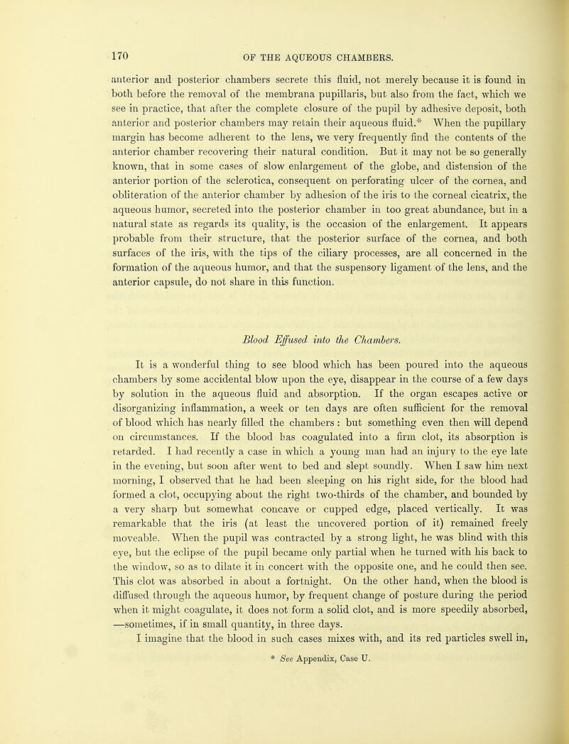 anterior and posterior chambers secrete this fluid, not merely because it is found in both before the removal of the membrana pupillaris, but also from the fact, which we see in practice, that after the complete closure of the pupil by adhesive deposit, both anterior and posterior chambers may retain their aqueous fluid. When the pupillary margin has become adherent to the lens, we very frequently find the contents of the anterior chamber recovering their natural condition. But it may not be so generally known, that in some cases of slow enlargement of the globe, and distension of the anterior portion of the sclerotica, consequent on perforating ulcer of the cornea, and obliteration of the anterior chamber by adhesion of the iris to the corneal cicatrix, the aqueous humor, secreted into the posterior chamber in too great abundance, but in a natural state as regards its quality, is the occasion of the enlargement. It appears probable from their structure, that the posterior surface of the cornea, and both surfaces of the iris, with the tips of the ciliary processes, are all concerned in the formation of the aqueous humor, and that the suspensory ligament of the lens, and the anterior capsule, do not share in this function. Blood Effused into the Chambers. It is a wonderful thing to see blood which has been poured into the aqueous chambers by some accidental blow upon the eye, disappear in the course of a few days by solution in the aqueous fluid and absorption. If the organ escapes active or disorganizing inflammation, a week or ten days are often sufficient for the removal of blood which has nearly filled the chambers : but something even then will depend on circumstances. If the blood has coagulated into a firm clot, its absorption is retarded. I had recently a case in which a young man had an injury to the eye late in the evening, but soon after went to bed and slept soundly. When I saw him next morning, I observed that he had been sleeping on his right side, for the blood had formed a clot, occupying about the right two-thirds of the chamber, and bounded by a very sharp but somewhat concave or cupped edge, placed vertically. It was remarkable that the iris (at least the uncovered portion of it) remained freely moveable. When the pupil was contracted by a strong light, he was blind with this eye, but the eclipse of the pupil became only partial when he turned with his back to the window, so as to dilate it in concert with the opposite one, and he could then see. This clot was absorbed in about a fortnight. On the other hand, when the blood is diffused through the aqueous humor, by frequent change of posture during the period when it might coagulate, it does not form a solid clot, and is more speedily absorbed, —sometimes, if in small quantity, in three days. I imagine that the blood in such cases mixes with, and its red particles swell in, * See Appendix, Case U.