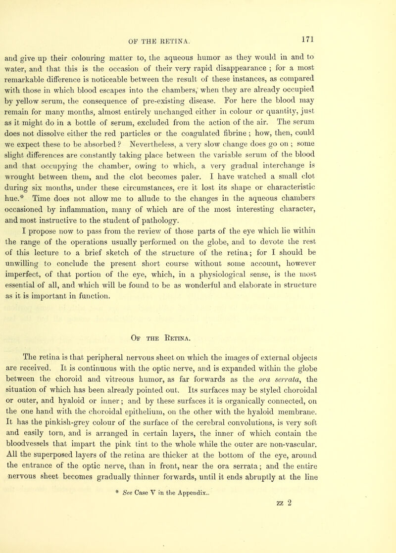 and give up their colouring matter to, the aqueous humor as they would in and to water, and that this is the occasion of their very rapid disappearance ; for a most remarkable difference is noticeable between the result of these instances, as compared with those in which blood escapes into the chambers, when they are already occupied by yellow serum, the consequence of pre-existing disease. For here the blood may remain for many months, almost entirely unchanged either in colour or quantity, just as it might do in a bottle of serum, excluded from the action of the air. The serum does not dissolve either the red particles or the coagulated fibrine ; how, then, could we expect these to be absorbed ? Nevertheless, a very slow change does go on ; some slight differences are constantly taking place between the variable serum of the blood and that occupying the chamber, owing to which, a very gradual interchange is wrought between them, and the clot becomes paler. I have watched a small clot during six months, under these circumstances, ere it lost its shape or characteristic hue.* Time does not allow me to allude to the changes in the aqueous chambers occasioned by inflammation, many of which are of the most interesting character, and most instructive to the student of pathology. I propose now to pass from the review of those parts of the eye which lie within the range of the operations usually performed on the globe, and to devote the rest of this lecture to a brief sketch of the structure of the retina; for I should be unwilling to conclude the present short course without some account, however imperfect, of that portion of the eye, which, in a physiological sense, is the most essential of all, and which will be found to be as wonderful and elaborate in structure as it is important in function. Of the Retina. The retina is that peripheral nervous sheet on which the images of external objects are received. It is continuous with the optic nerve, and is expanded within the globe between the choroid and vitreous humor, as far forwards as the or a serrata, the situation of which has been already pointed out. Its surfaces may be styled choroidal or outer, and hyaloid or inner; and by these surfaces it is organically connected, on the one hand with the choroidal epithelium, on the other with the hyaloid membrane. It has the pinkish-grey colour of the surface of the cerebral convolutions, is very soft and easily torn, and is arranged in certain layers, the inner of which contain the bloodvessels that impart the pink tint to the whole while the outer are non-vascular. All the superposed layers of the retina are thicker at the bottom of the eye, around the entrance of the optic nerve, than in front, near the ora serrata; and the entire nervous sheet becomes gradually thinner forwards, until it ends abruptly at the line * See Case V in the Appendix.. zz 2