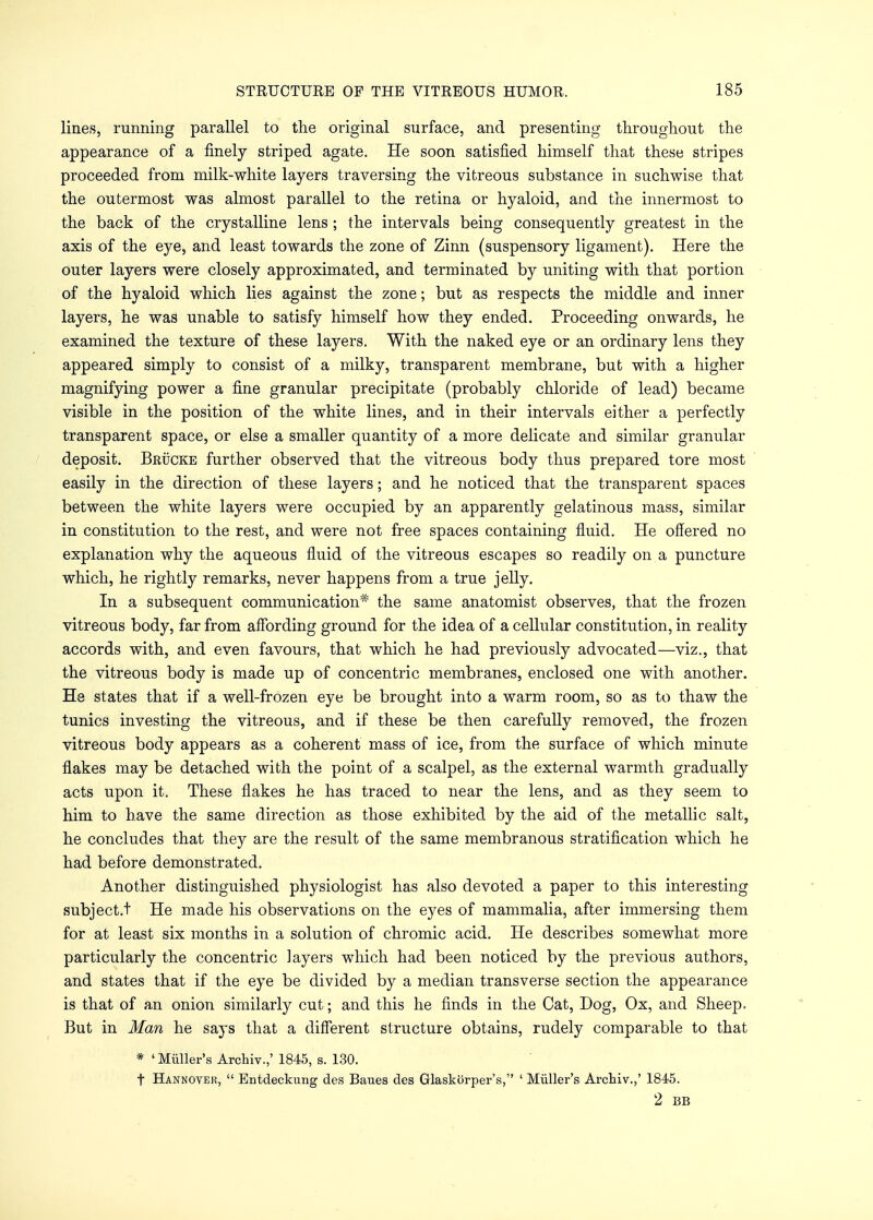 lines, running parallel to the original surface, and presenting throughout the appearance of a finely striped agate. He soon satisfied himself that these stripes proceeded from milk-white layers traversing the vitreous substance in suchwise that the outermost was almost parallel to the retina or hyaloid, and the innermost to the back of the crystalline lens ; the intervals being consequently greatest in the axis of the eye, and least towards the zone of Zinn (suspensory ligament). Here the outer layers were closely approximated, and terminated by uniting with that portion of the hyaloid which lies against the zone; but as respects the middle and inner layers, he was unable to satisfy himself how they ended. Proceeding onwards, he examined the texture of these layers. With the naked eye or an ordinary lens they appeared simply to consist of a milky, transparent membrane, but with a higher magnifying power a fine granular precipitate (probably chloride of lead) became visible in the position of the white lines, and in their intervals either a perfectly transparent space, or else a smaller quantity of a more delicate and similar granular deposit. Brucke further observed that the vitreous body thus prepared tore most easily in the direction of these layers; and he noticed that the transparent spaces between the white layers were occupied by an apparently gelatinous mass, similar in constitution to the rest, and were not free spaces containing fluid. He offered no explanation why the aqueous fluid of the vitreous escapes so readily on a puncture which, he rightly remarks, never happens from a true jelly. In a subsequent communication* the same anatomist observes, that the frozen vitreous body, far from affording ground for the idea of a cellular constitution, in reality accords with, and even favours, that which he had previously advocated—viz., that the vitreous body is made up of concentric membranes, enclosed one with another. He states that if a well-frozen eye be brought into a warm room, so as to thaw the tunics investing the vitreous, and if these be then carefully removed, the frozen vitreous body appears as a coherent mass of ice, from the surface of which minute flakes may be detached with the point of a scalpel, as the external warmth gradually acts upon it. These flakes he has traced to near the lens, and as they seem to him to have the same direction as those exhibited by the aid of the metallic salt, he concludes that they are the result of the same membranous stratification which he had before demonstrated. Another distinguished physiologist has also devoted a paper to this interesting subject.t He made his observations on the eyes of mammalia, after immersing them for at least six months in a solution of chromic acid. He describes somewhat more particularly the concentric layers which had been noticed by the previous authors, and states that if the eye be divided by a median transverse section the appearance is that of an onion similarly cut; and this he finds in the Cat, Dog, Ox, and Sheep. But in Man he says that a different structure obtains, rudely comparable to that * ' Miiller's Archiv.,' 1845, s. 130. t Hannover,  Entdeckung des Banes des Glaskorper's, ' Miiller's Archiv.,' 1845. 2 BB