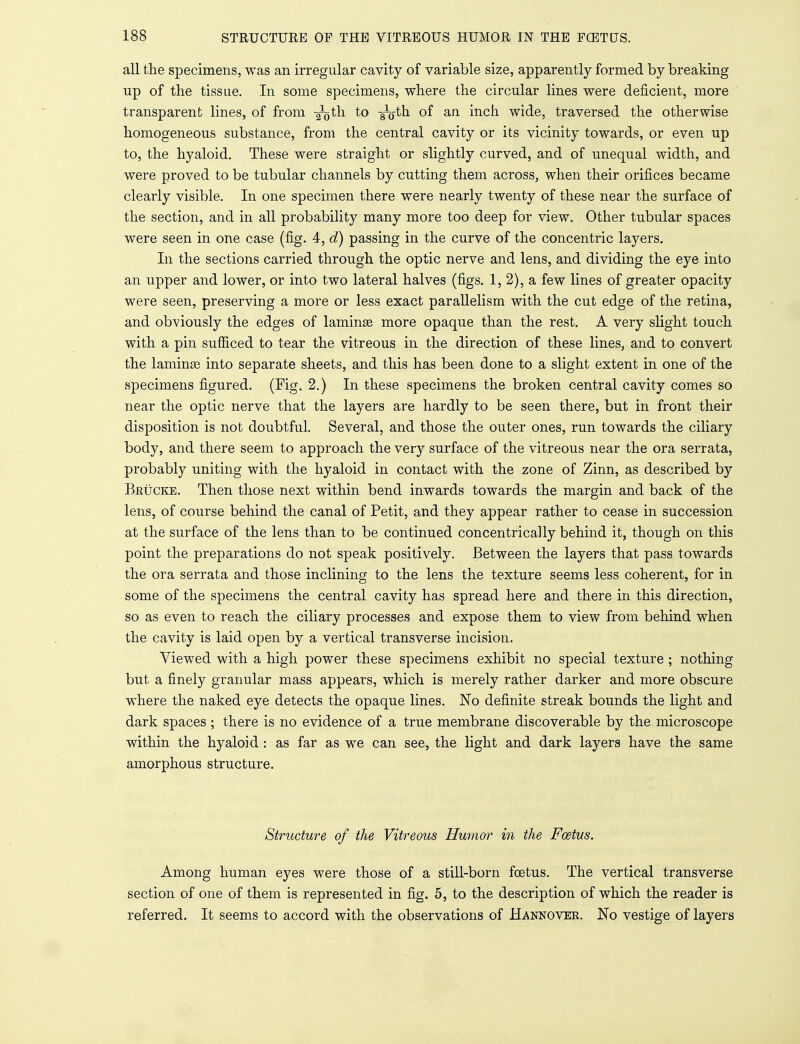 all the specimens, was an irregular cavity of variable size, apparently formed by breaking up of the tissue. In some specimens, where the circular lines were deficient, more transparent lines, of from -^th to -g^-th. of an inch wide, traversed the otherwise homogeneous substance, from the central cavity or its vicinity towards, or even up to, the hyaloid. These were straight or slightly curved, and of unequal width, and were proved to be tubular channels by cutting them across, when their orifices became clearly visible. In one specimen there were nearly twenty of these near the surface of the section, and in all probability many more too deep for view. Other tubular spaces were seen in one case (fig. 4, d) passing in the curve of the concentric layers. In the sections carried through the optic nerve and lens, and dividing the eye into an upper and lower, or into two lateral halves (figs. 1, 2), a few lines of greater opacity were seen, preserving a more or less exact parallelism with the cut edge of the retina, and obviously the edges of lamina? more opaque than the rest. A very slight touch with a pin sufficed to tear the vitreous in the direction of these lines, and to convert the lamina? into separate sheets, and this has been done to a slight extent in one of the specimens figured. (Fig. 2.) In these specimens the broken central cavity comes so near the optic nerve that the layers are hardly to be seen there, but in front their disposition is not doubtful. Several, and those the outer ones, run towards the ciliary body, and there seem to approach the very surface of the vitreous near the ora serrata, probably uniting with the hyaloid in contact with the zone of Zinn, as described by Beucke. Then those next within bend inwards towards the margin and back of the lens, of course behind the canal of Petit, and they appear rather to cease in succession at the surface of the lens than to be continued concentrically behind it, though on this point the preparations do not speak positively. Between the layers that pass towards the ora serrata and those inclining to the lens the texture seems less coherent, for in some of the specimens the central cavity has spread here and there in this direction, so as even to reach the ciliary processes and expose them to view from behind when the cavity is laid open by a vertical transverse incision. Viewed with a high power these specimens exhibit no special texture ; nothing but a finely granular mass appears, which is merely rather darker and more obscure where the naked eye detects the opaque lines. No definite streak bounds the light and dark spaces ; there is no evidence of a true membrane discoverable by the microscope within the hyaloid: as far as we can see, the light and dark layers have the same amorphous structure. Structure of the Vitreous Humor in the Foetus. Among human eyes were those of a still-born foetus. The vertical transverse section of one of them is represented in fig. 5, to the description of which the reader is referred. It seems to accord with the observations of Hannover. No vestige of layers