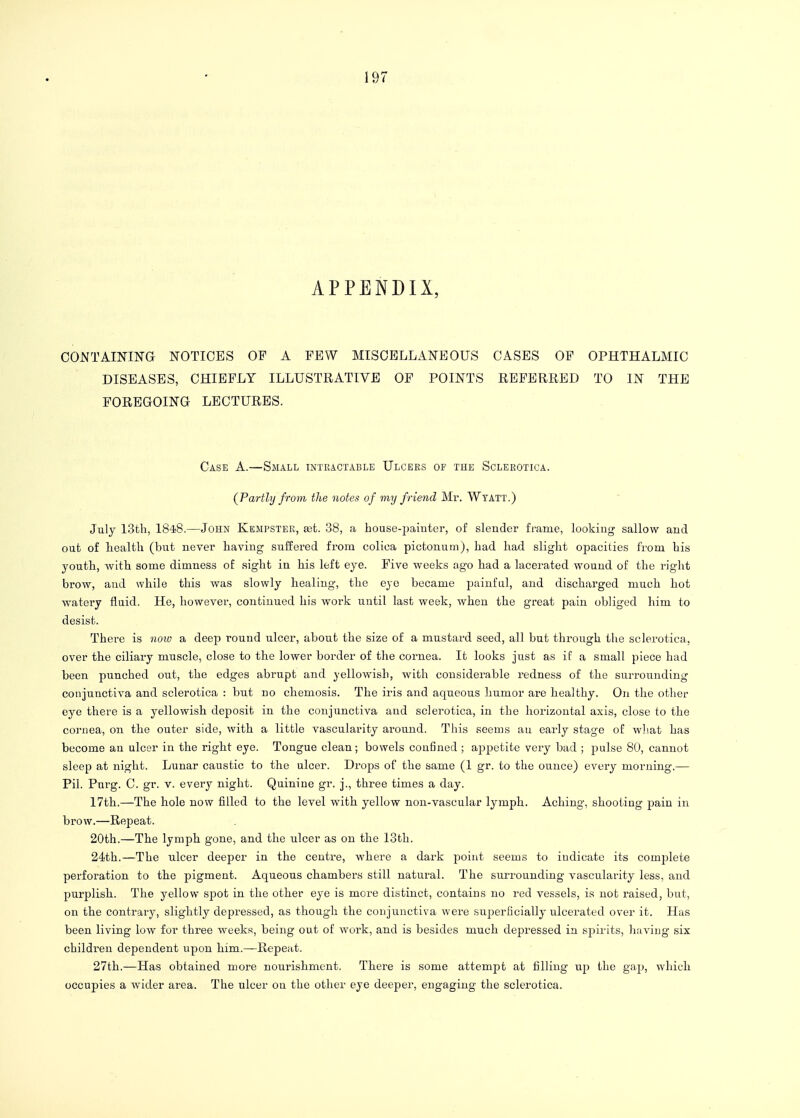 APPENDIX, CONTAINING NOTICES OF A FEW MISCELLANEOUS CASES OF OPHTHALMIC DISEASES, CHIEFLY ILLUSTRATIVE OF POINTS REFERRED TO IN THE FOREGOING LECTURES. Case A.—Small intractable Ulcers op the Sclerotica. {Partly from the notes of my friend Mr. Wtatt.) July 13th, 1848.—John Kempster, aet. 38, a house-painter, of slender frame, looking sallow and out of health (but never having suffered from coliea pictonum), had had slight opacities from his youth, with some dimness of sight in his left eye. Five weeks ago had a lacerated wound of the right brow, and while this was slowly healing, the eye became painful, and discharged much hot watery fluid. He, however, continued his work until last week, when the great pain obliged him to desist. There is now a deep round ulcer, about the size of a mustard seed, all but through the sclerotica, over the ciliary muscle, close to the lower border of the cornea. It looks just as if a small piece had been punched out, the edges abrupt and yellowish, with considerable redness of the surrounding conjunctiva and sclerotica : but no chemosis. The iris and aqueous humor are healthy. On the other eye there is a yellowish deposit in the conjunctiva aud sclerotica, in the horizontal axis, close to the cornea, on the outer side, with a little vascularity around. This seems an early stage of what has become an ulcer in the right eye. Tongue clean; bowels confined ; appetite very bad ; pulse 80, cannot sleep at night. Lunar caustic to the ulcer. Drops of the same (1 gr. to the ounce) every morning.— Pil. Purg. C. gr. v. every night. Quinine gr. j., three times a day. 17th.—The hole now filled to the level with yellow non-vascular lymph. Aching, shooting pain in brow.—Repeat. 20th.—The lymph gone, and the ulcer as on the 13th. 24th.—The ulcer deeper in the centre, where a dark point seems to indicate its complete perforation to the pigment. Aqueous chambers still natural. The surrounding vascularity less, and purplish. The yellow spot in the other eye is more distinct, contains no red vessels, is not raised, but, on the contrary, slightly depressed, as though the conjunctiva were superficially ulcerated over it. Has been living low for three weeks, being out of work, and is besides much depressed in spirits, having six childi'en dependent upon him.—Repeat. 27th.—Has obtained more nourishment. There is some attempt at filling up the gap, which occupies a wider area. The ulcer on the other eye deeper, engaging the sclerotica.