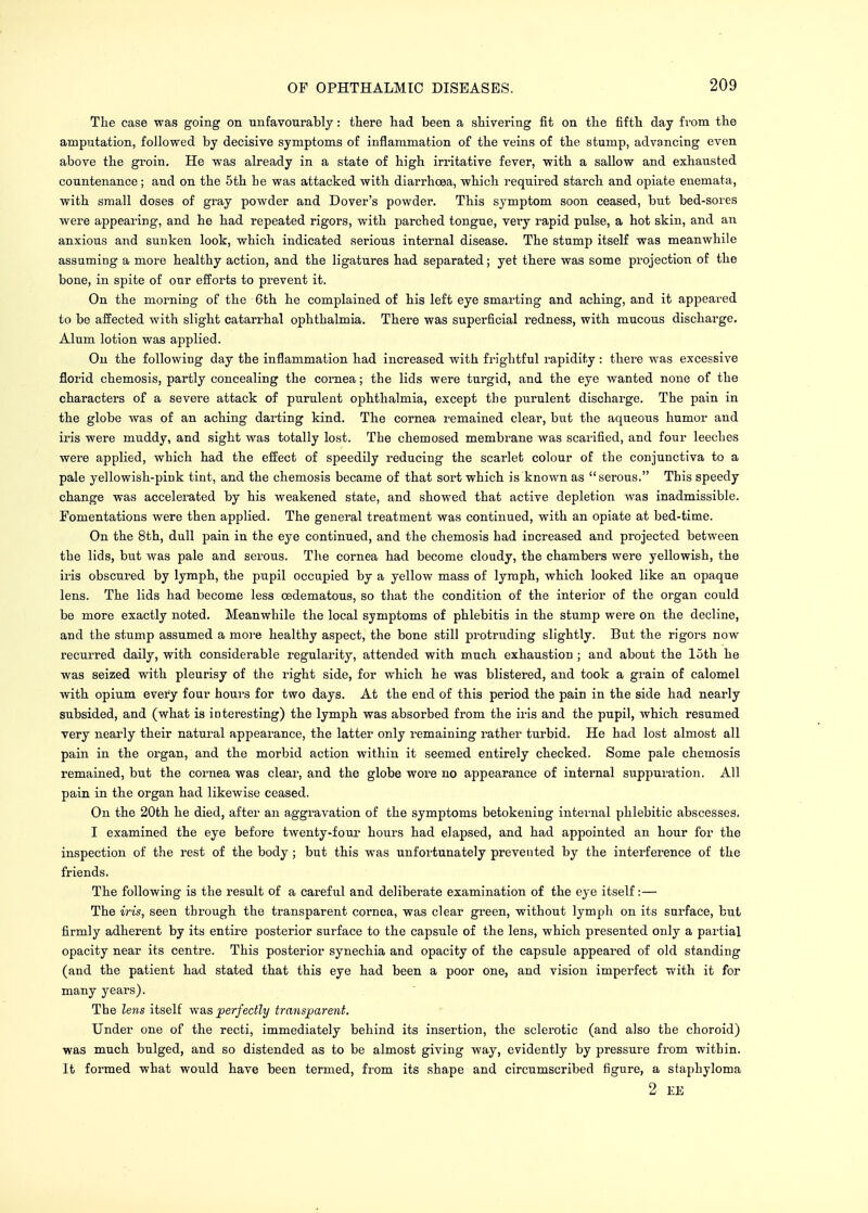 The case was going on unfavourably: there had been a shivering fit on the fifth day from the amputation, followed by decisive symptoms of inflammation of the veins of the stump, advancing even above the groin. He was already in a state of high irritative fever, with a sallow and exhausted countenance; and on the 5th lie was attacked with diarrhoea, which required starch and opiate enemata, with small doses of gray powder and Dover's powder. This symptom soon ceased, but bed-sores were appearing, and he had repeated rigors, with parched tongue, very rapid pulse, a hot skin, and an anxious and sunken look, which indicated serious internal disease. The stump itself was meanwhile assuming a more healthy action, and the ligatures had separated; yet there was some projection of the bone, in spite of our efforts to prevent it. On the morning of the 6th he complained of his left eye smarting and aching, and it appeared to be affected with slight catarrhal ophthalmia. There was superficial redness, with mucous discharge. Alum lotion was applied. On the following day the inflammation had increased with frightful rapidity : there was excessive florid chemosis, partly concealing the cornea; the lids were turgid, and the eye wanted none of the characters of a severe attack of purulent ophthalmia, except the purulent discharge. The pain in the globe was of an aching darting kind. The cornea remained clear, but the aqueous humor and iris were muddy, and sight was totally lost. The chemosed membrane was scarified, and four leeches were applied, which had the effect of speedily reducing the scarlet colour of the conjunctiva to a pale yellowish-pink tint, and the chemosis became of that sort which is known as serous. This speedy change was accelerated by his weakened state, and showed that active depletion was inadmissible. Fomentations were then applied. The general treatment was continued, with an opiate at bed-time. On the 8th, dull pain in the eye continued, and the chemosis had increased and projected between the lids, but was pale and serous. The cornea had become cloudy, the chambers were yellowish, the iris obscured by lymph, the pupil occupied by a yellow mass of lymph, which looked like an opaque lens. The lids had become less cedematous, so that the condition of the interior of the organ could be more exactly noted. Meanwhile the local symptoms of phlebitis in the stump were on the decline, and the stump assumed a more healthy aspect, the bone still protruding slightly. But the rigors now recurred daily, with considerable regularity, attended with much exhaustion ; and about the 15th he was seized with pleurisy of the right side, for which he was blistered, and took a grain of calomel with opium every four hours for two days. At the end of this period the pain in the side had nearly subsided, and (what is interesting) the lymph was absorbed from the iris and the pupil, which resumed very nearly their natural appearance, the latter only remaining rather turbid. He had lost almost all pain in the organ, and the morbid action within it seemed entirely checked. Some pale chemosis remained, but the cornea was clear, and the globe wore no appearance of internal suppuration. All pain in the organ had likewise ceased. On the 20th he died, after an aggravation of the symptoms betokening internal phlebitic abscesses. I examined the eye before twenty-four hours had elapsed, and had appointed an hour for the inspection of the rest of the body ; but this was unfortunately prevented by the interference of the friends. The following is the result of a careful and deliberate examination of the eye itself:— The iris, seen through the transparent cornea, was clear green, without lymph on its surface, but firmly adherent by its entire posterior surface to the capsule of the lens, which presented only a partial opacity near its centre. This posterior synechia and opacity of the capsule appeared of old standing (and the patient had stated that this eye had been a poor one, and vision imperfect with it for many years). The lens itself was perfectly transparent. Under one of the recti, immediately behind its insertion, the sclerotic (and also the choroid) was much bulged, and so distended as to be almost giving way, evidently by pressure from within. It formed what would have been termed, from its shape and circumscribed figure, a staphyloma 2 EE