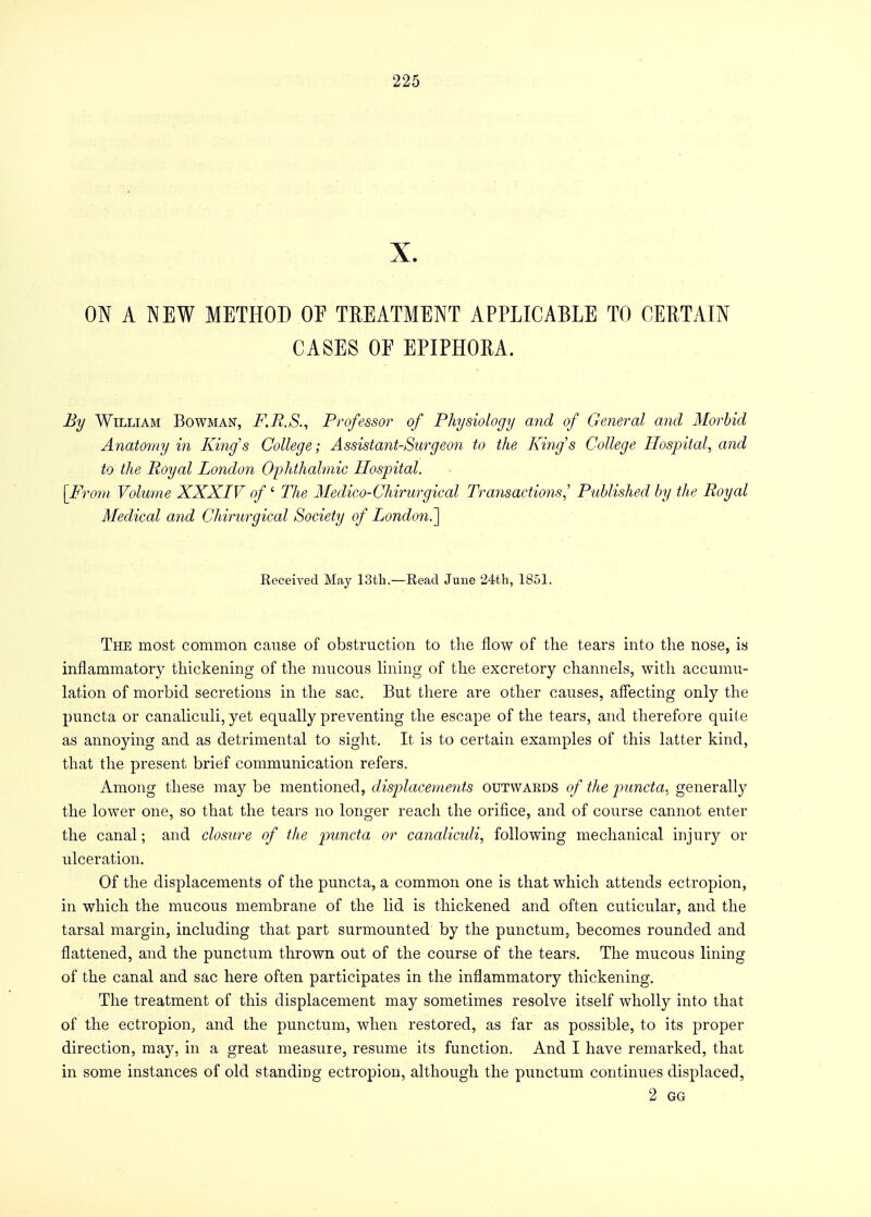 X. ON A NEW METHOD OE TREATMENT APPLICABLE TO CERTAIN CASES OE EPIPHORA. By William Bowman, F.R.S., Professor of Physiology and of General and Morbid Anatomy in King's College; Assistant-Surgeon to the King's College Hospital, and to the Royal London Ophthalmic Hospital. [From. Volume XXXIV of' The Medico-Chirurgical Transactions,' Published by the Royal Medical and Chirurgical Society of London^] Received May 13th.—Read June 24th, 1851. The most common cause of obstruction to the flow of the tears into the nose, is inflammatory thickening of the mucous lining of the excretory channels, with accumu- lation of morbid secretions in the sac. But there are other causes, affecting only the puncta or canaliculi, yet equally preventing the escape of the tears, and therefore quite as annoying and as detrimental to sight. It is to certain examples of this latter kind, that the present brief communication refers. Among these may be mentioned, displacements outwards of the puncta.^ generally the lower one, so that the tears no longer reach the orifice, and of course cannot enter the canal; and closure of the puncta or canaliculi, following mechanical injury or ulceration. Of the displacements of the puncta, a common one is that which attends ectropion, in which the mucous membrane of the lid is thickened and often cuticular, and the tarsal margin, including that part surmounted by the punctum, becomes rounded and flattened, and the punctum thrown out of the course of the tears. The mucous lining of the canal and sac here often participates in the inflammatory thickening. The treatment of this displacement may sometimes resolve itself wholly into that of the ectropion, and the punctum, when restored, as far as possible, to its proper direction, may, in a great measure, resume its function. And I have remarked, that in some instances of old standing ectropion, although the punctum continues displaced, 2 GG