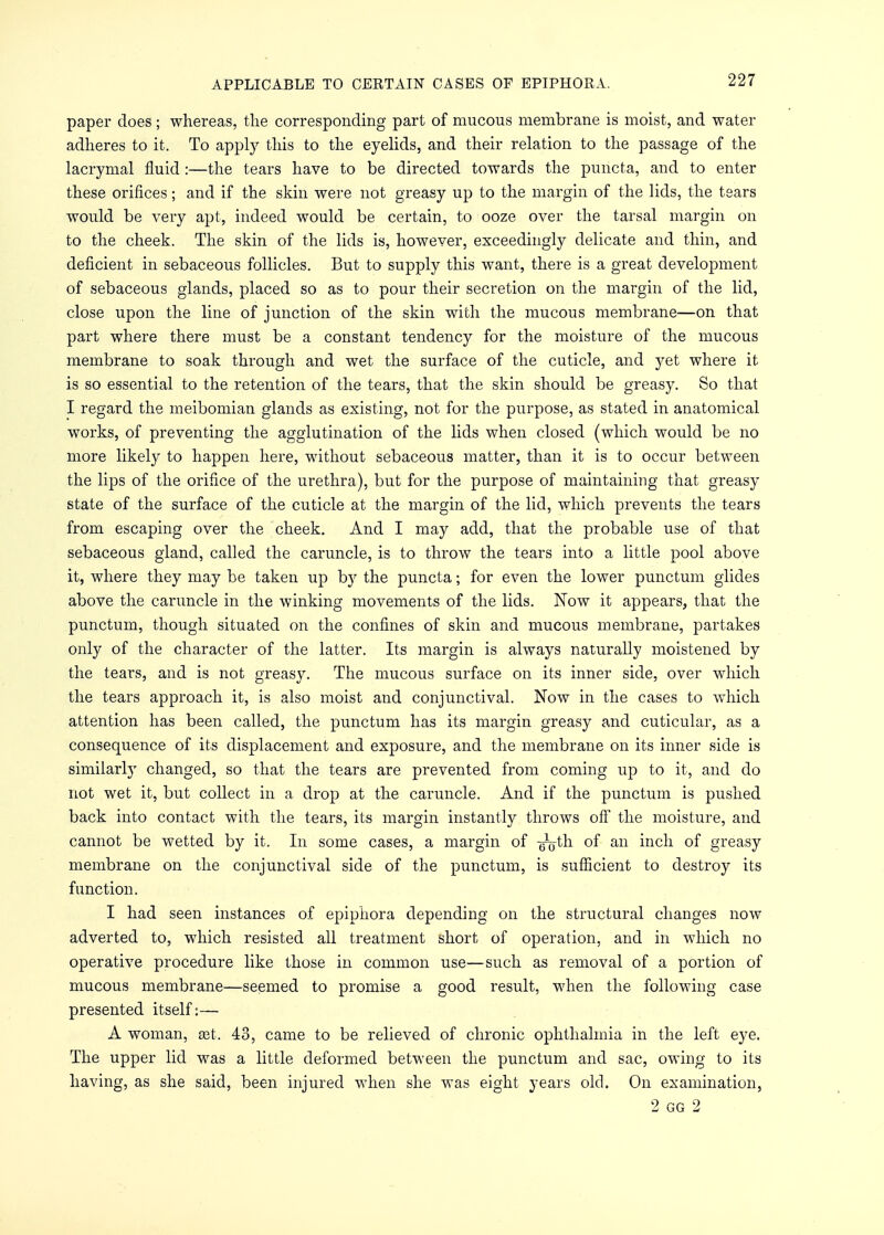 paper does; whereas, the corresponding part of mucous membrane is moist, and water adheres to it. To apply this to the eyelids, and their relation to the passage of the lacrymal fluid :—the tears have to be directed towards the puncta, and to enter these orifices; and if the skin were not greasy up to the margin of the lids, the tears would be very apt, indeed would be certain, to ooze over the tarsal margin on to the cheek. The skin of the lids is, however, exceedingly delicate and thin, and deficient in sebaceous follicles. But to supply this want, there is a great development of sebaceous glands, placed so as to pour their secretion on the margin of the lid, close upon the line of junction of the skin with the mucous membrane—on that part where there must be a constant tendency for the moisture of the mucous membrane to soak through and wet the surface of the cuticle, and yet where it is so essential to the retention of the tears, that the skin should be greasy. So that I regard the meibomian glands as existing, not for the purpose, as stated in anatomical works, of preventing the agglutination of the lids when closed (which would be no more likely to happen here, without sebaceous matter, than it is to occur between the lips of the orifice of the urethra), but for the purpose of maintaining that greasy state of the surface of the cuticle at the margin of the lid, which prevents the tears from escaping over the cheek. And I may add, that the probable use of that sebaceous gland, called the caruncle, is to throw the tears into a little pool above it, where they may be taken up by the puncta; for even the lower punctum glides above the caruncle in the winking movements of the lids. Now it appears, that the punctum, though situated on the confines of skin and mucous membrane, partakes only of the character of the latter. Its margin is always naturally moistened by the tears, and is not greasy. The mucous surface on its inner side, over which the tears approach it, is also moist and conjunctival. Now in the cases to which attention has been called, the punctum has its margin greasy and cuticular, as a consequence of its displacement and exposure, and the membrane on its inner side is similarly changed, so that the tears are prevented from coming up to it, and do not wet it, but collect in a drop at the caruncle. And if the punctum is pushed back into contact with the tears, its margin instantly throws off the moisture, and cannot be wetted by it. In some cases, a margin of -^jth of an inch of greasy membrane on the conjunctival side of the punctum, is sufficient to destroy its function. I had seen instances of epiphora depending on the structural changes now adverted to, which resisted all treatment short of operation, and in which no operative procedure like those in common use—such as removal of a portion of mucous membrane—seemed to promise a good result, when the following case presented itself:— A woman, set. 43, came to be relieved of chronic ophthalmia in the left eye. The upper lid was a little deformed between the punctum and sac, owing to its having, as she said, been injured when she was eight years old. On examination, 2 GG 2